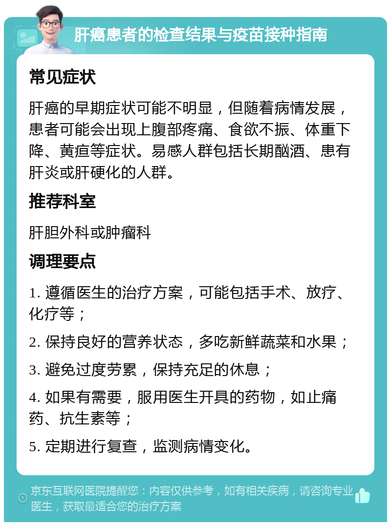 肝癌患者的检查结果与疫苗接种指南 常见症状 肝癌的早期症状可能不明显，但随着病情发展，患者可能会出现上腹部疼痛、食欲不振、体重下降、黄疸等症状。易感人群包括长期酗酒、患有肝炎或肝硬化的人群。 推荐科室 肝胆外科或肿瘤科 调理要点 1. 遵循医生的治疗方案，可能包括手术、放疗、化疗等； 2. 保持良好的营养状态，多吃新鲜蔬菜和水果； 3. 避免过度劳累，保持充足的休息； 4. 如果有需要，服用医生开具的药物，如止痛药、抗生素等； 5. 定期进行复查，监测病情变化。