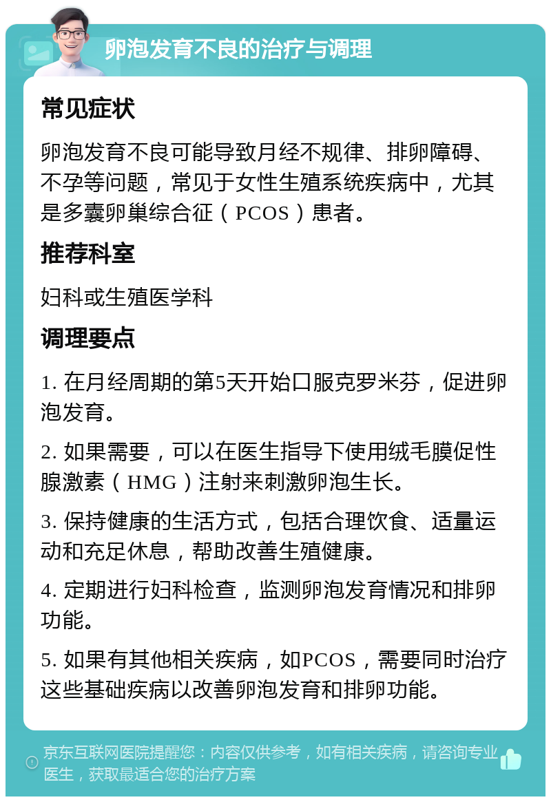 卵泡发育不良的治疗与调理 常见症状 卵泡发育不良可能导致月经不规律、排卵障碍、不孕等问题，常见于女性生殖系统疾病中，尤其是多囊卵巢综合征（PCOS）患者。 推荐科室 妇科或生殖医学科 调理要点 1. 在月经周期的第5天开始口服克罗米芬，促进卵泡发育。 2. 如果需要，可以在医生指导下使用绒毛膜促性腺激素（HMG）注射来刺激卵泡生长。 3. 保持健康的生活方式，包括合理饮食、适量运动和充足休息，帮助改善生殖健康。 4. 定期进行妇科检查，监测卵泡发育情况和排卵功能。 5. 如果有其他相关疾病，如PCOS，需要同时治疗这些基础疾病以改善卵泡发育和排卵功能。