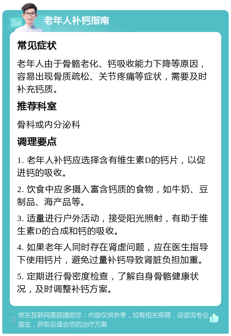 老年人补钙指南 常见症状 老年人由于骨骼老化、钙吸收能力下降等原因，容易出现骨质疏松、关节疼痛等症状，需要及时补充钙质。 推荐科室 骨科或内分泌科 调理要点 1. 老年人补钙应选择含有维生素D的钙片，以促进钙的吸收。 2. 饮食中应多摄入富含钙质的食物，如牛奶、豆制品、海产品等。 3. 适量进行户外活动，接受阳光照射，有助于维生素D的合成和钙的吸收。 4. 如果老年人同时存在肾虚问题，应在医生指导下使用钙片，避免过量补钙导致肾脏负担加重。 5. 定期进行骨密度检查，了解自身骨骼健康状况，及时调整补钙方案。