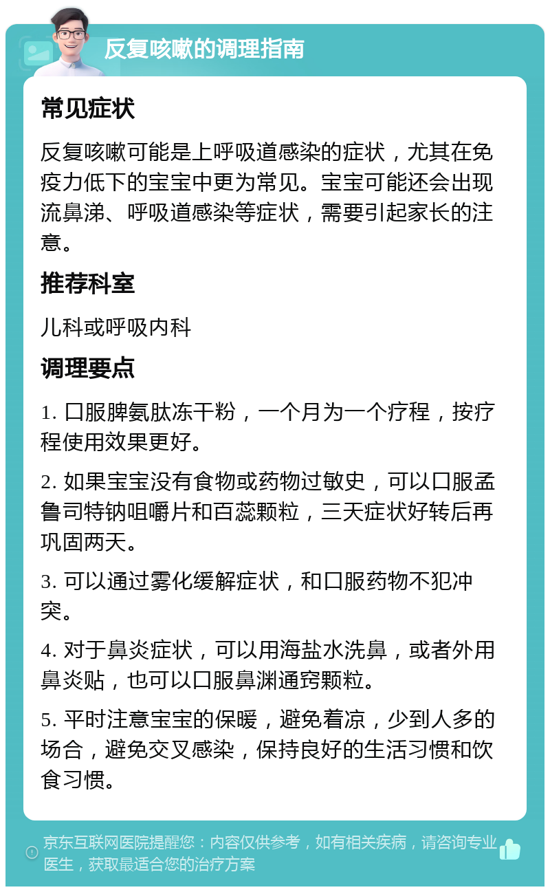 反复咳嗽的调理指南 常见症状 反复咳嗽可能是上呼吸道感染的症状，尤其在免疫力低下的宝宝中更为常见。宝宝可能还会出现流鼻涕、呼吸道感染等症状，需要引起家长的注意。 推荐科室 儿科或呼吸内科 调理要点 1. 口服脾氨肽冻干粉，一个月为一个疗程，按疗程使用效果更好。 2. 如果宝宝没有食物或药物过敏史，可以口服孟鲁司特钠咀嚼片和百蕊颗粒，三天症状好转后再巩固两天。 3. 可以通过雾化缓解症状，和口服药物不犯冲突。 4. 对于鼻炎症状，可以用海盐水洗鼻，或者外用鼻炎贴，也可以口服鼻渊通窍颗粒。 5. 平时注意宝宝的保暖，避免着凉，少到人多的场合，避免交叉感染，保持良好的生活习惯和饮食习惯。