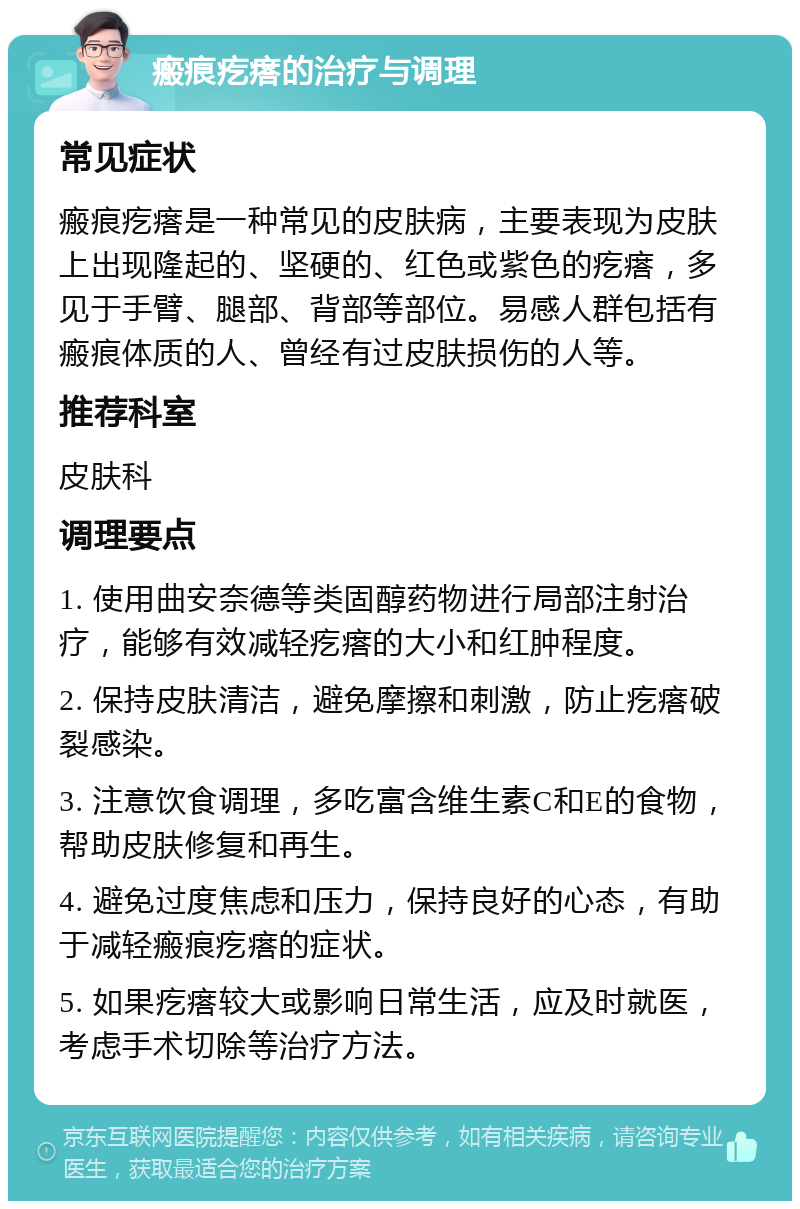 瘢痕疙瘩的治疗与调理 常见症状 瘢痕疙瘩是一种常见的皮肤病，主要表现为皮肤上出现隆起的、坚硬的、红色或紫色的疙瘩，多见于手臂、腿部、背部等部位。易感人群包括有瘢痕体质的人、曾经有过皮肤损伤的人等。 推荐科室 皮肤科 调理要点 1. 使用曲安奈德等类固醇药物进行局部注射治疗，能够有效减轻疙瘩的大小和红肿程度。 2. 保持皮肤清洁，避免摩擦和刺激，防止疙瘩破裂感染。 3. 注意饮食调理，多吃富含维生素C和E的食物，帮助皮肤修复和再生。 4. 避免过度焦虑和压力，保持良好的心态，有助于减轻瘢痕疙瘩的症状。 5. 如果疙瘩较大或影响日常生活，应及时就医，考虑手术切除等治疗方法。