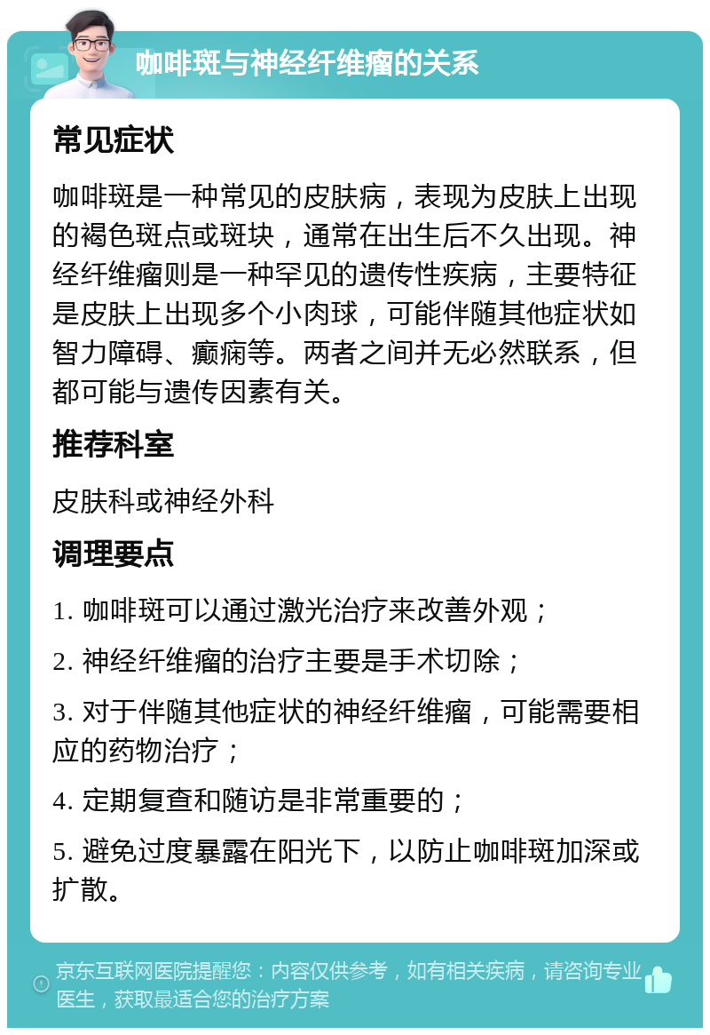 咖啡斑与神经纤维瘤的关系 常见症状 咖啡斑是一种常见的皮肤病，表现为皮肤上出现的褐色斑点或斑块，通常在出生后不久出现。神经纤维瘤则是一种罕见的遗传性疾病，主要特征是皮肤上出现多个小肉球，可能伴随其他症状如智力障碍、癫痫等。两者之间并无必然联系，但都可能与遗传因素有关。 推荐科室 皮肤科或神经外科 调理要点 1. 咖啡斑可以通过激光治疗来改善外观； 2. 神经纤维瘤的治疗主要是手术切除； 3. 对于伴随其他症状的神经纤维瘤，可能需要相应的药物治疗； 4. 定期复查和随访是非常重要的； 5. 避免过度暴露在阳光下，以防止咖啡斑加深或扩散。