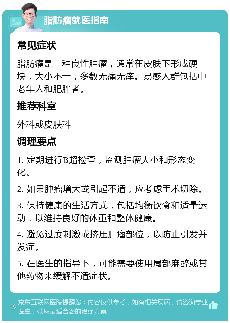 脂肪瘤就医指南 常见症状 脂肪瘤是一种良性肿瘤，通常在皮肤下形成硬块，大小不一，多数无痛无痒。易感人群包括中老年人和肥胖者。 推荐科室 外科或皮肤科 调理要点 1. 定期进行B超检查，监测肿瘤大小和形态变化。 2. 如果肿瘤增大或引起不适，应考虑手术切除。 3. 保持健康的生活方式，包括均衡饮食和适量运动，以维持良好的体重和整体健康。 4. 避免过度刺激或挤压肿瘤部位，以防止引发并发症。 5. 在医生的指导下，可能需要使用局部麻醉或其他药物来缓解不适症状。