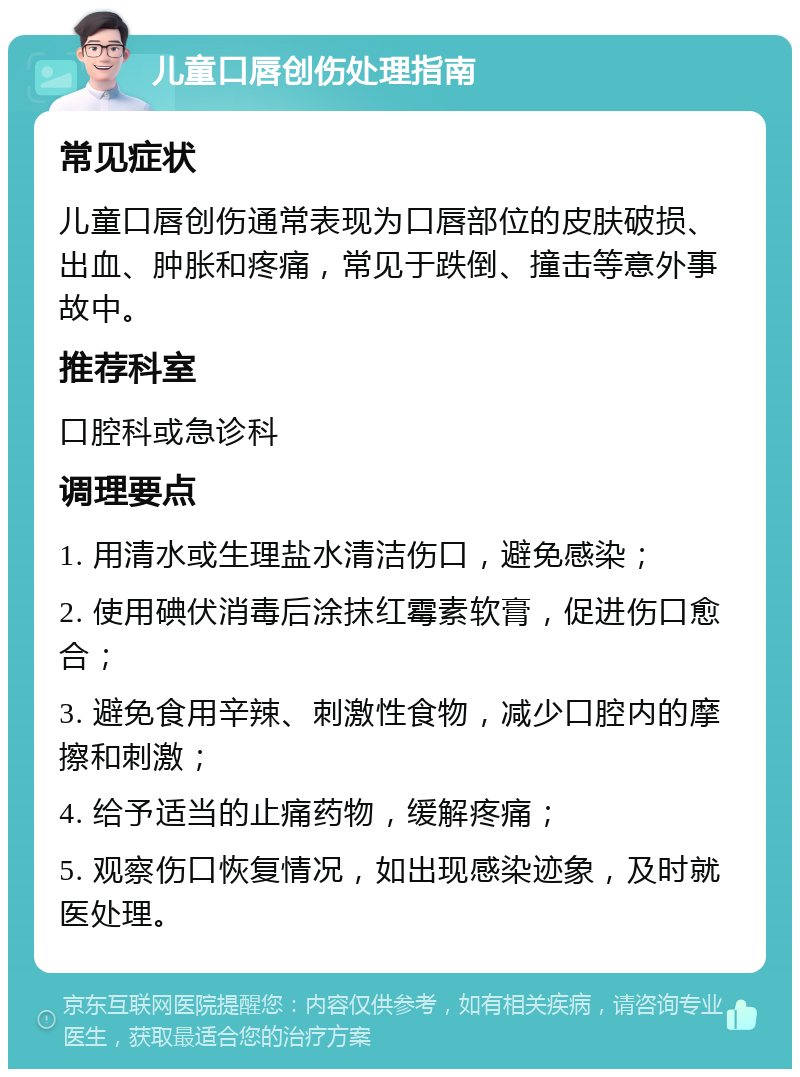 儿童口唇创伤处理指南 常见症状 儿童口唇创伤通常表现为口唇部位的皮肤破损、出血、肿胀和疼痛，常见于跌倒、撞击等意外事故中。 推荐科室 口腔科或急诊科 调理要点 1. 用清水或生理盐水清洁伤口，避免感染； 2. 使用碘伏消毒后涂抹红霉素软膏，促进伤口愈合； 3. 避免食用辛辣、刺激性食物，减少口腔内的摩擦和刺激； 4. 给予适当的止痛药物，缓解疼痛； 5. 观察伤口恢复情况，如出现感染迹象，及时就医处理。