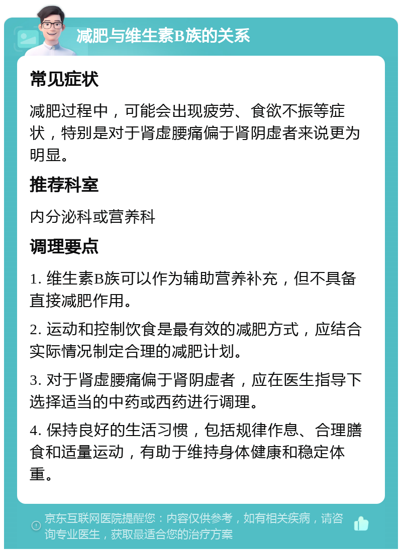 减肥与维生素B族的关系 常见症状 减肥过程中，可能会出现疲劳、食欲不振等症状，特别是对于肾虚腰痛偏于肾阴虚者来说更为明显。 推荐科室 内分泌科或营养科 调理要点 1. 维生素B族可以作为辅助营养补充，但不具备直接减肥作用。 2. 运动和控制饮食是最有效的减肥方式，应结合实际情况制定合理的减肥计划。 3. 对于肾虚腰痛偏于肾阴虚者，应在医生指导下选择适当的中药或西药进行调理。 4. 保持良好的生活习惯，包括规律作息、合理膳食和适量运动，有助于维持身体健康和稳定体重。