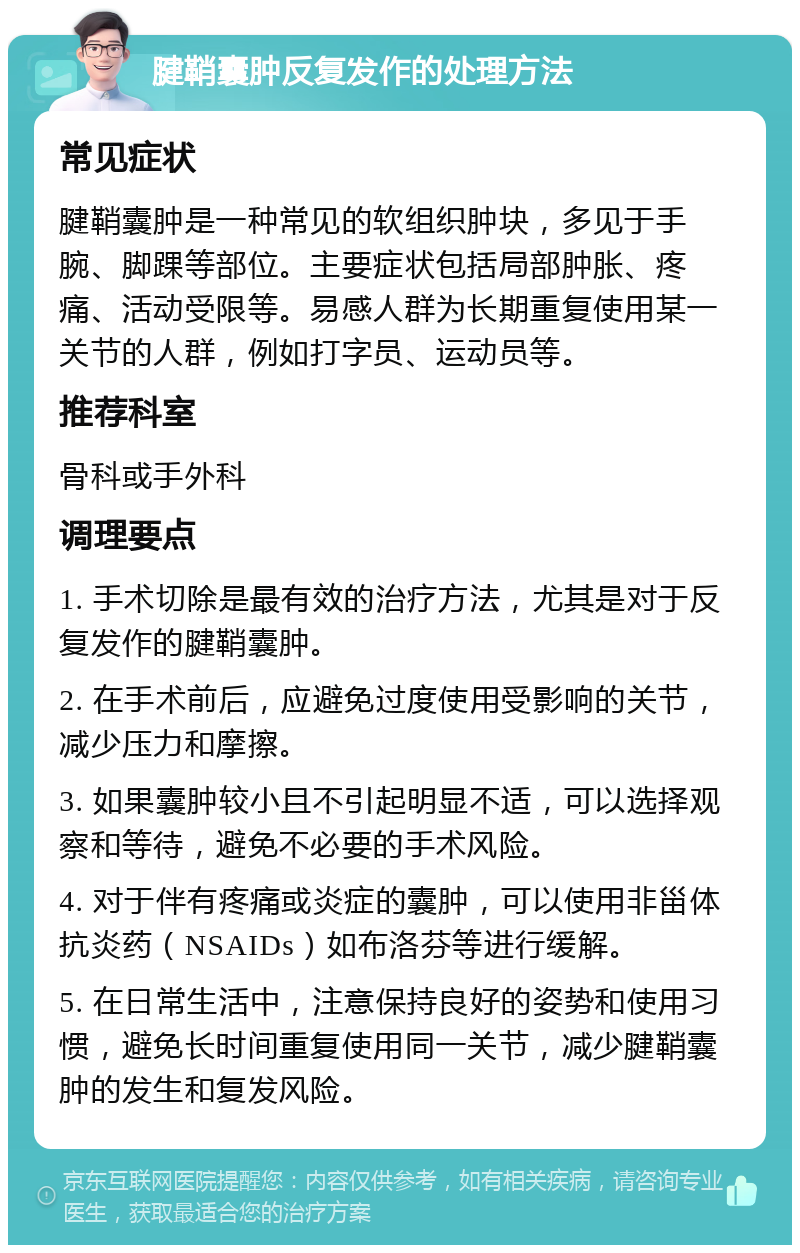 腱鞘囊肿反复发作的处理方法 常见症状 腱鞘囊肿是一种常见的软组织肿块，多见于手腕、脚踝等部位。主要症状包括局部肿胀、疼痛、活动受限等。易感人群为长期重复使用某一关节的人群，例如打字员、运动员等。 推荐科室 骨科或手外科 调理要点 1. 手术切除是最有效的治疗方法，尤其是对于反复发作的腱鞘囊肿。 2. 在手术前后，应避免过度使用受影响的关节，减少压力和摩擦。 3. 如果囊肿较小且不引起明显不适，可以选择观察和等待，避免不必要的手术风险。 4. 对于伴有疼痛或炎症的囊肿，可以使用非甾体抗炎药（NSAIDs）如布洛芬等进行缓解。 5. 在日常生活中，注意保持良好的姿势和使用习惯，避免长时间重复使用同一关节，减少腱鞘囊肿的发生和复发风险。