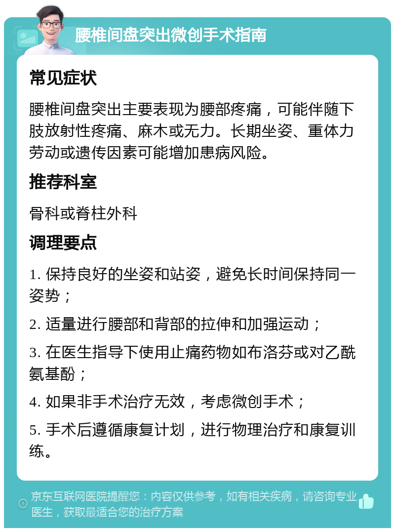 腰椎间盘突出微创手术指南 常见症状 腰椎间盘突出主要表现为腰部疼痛，可能伴随下肢放射性疼痛、麻木或无力。长期坐姿、重体力劳动或遗传因素可能增加患病风险。 推荐科室 骨科或脊柱外科 调理要点 1. 保持良好的坐姿和站姿，避免长时间保持同一姿势； 2. 适量进行腰部和背部的拉伸和加强运动； 3. 在医生指导下使用止痛药物如布洛芬或对乙酰氨基酚； 4. 如果非手术治疗无效，考虑微创手术； 5. 手术后遵循康复计划，进行物理治疗和康复训练。