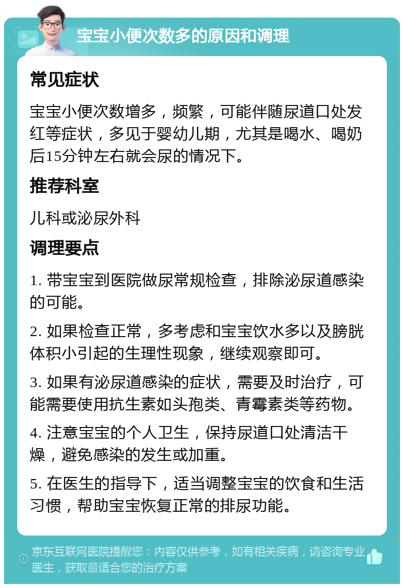 宝宝小便次数多的原因和调理 常见症状 宝宝小便次数增多，频繁，可能伴随尿道口处发红等症状，多见于婴幼儿期，尤其是喝水、喝奶后15分钟左右就会尿的情况下。 推荐科室 儿科或泌尿外科 调理要点 1. 带宝宝到医院做尿常规检查，排除泌尿道感染的可能。 2. 如果检查正常，多考虑和宝宝饮水多以及膀胱体积小引起的生理性现象，继续观察即可。 3. 如果有泌尿道感染的症状，需要及时治疗，可能需要使用抗生素如头孢类、青霉素类等药物。 4. 注意宝宝的个人卫生，保持尿道口处清洁干燥，避免感染的发生或加重。 5. 在医生的指导下，适当调整宝宝的饮食和生活习惯，帮助宝宝恢复正常的排尿功能。