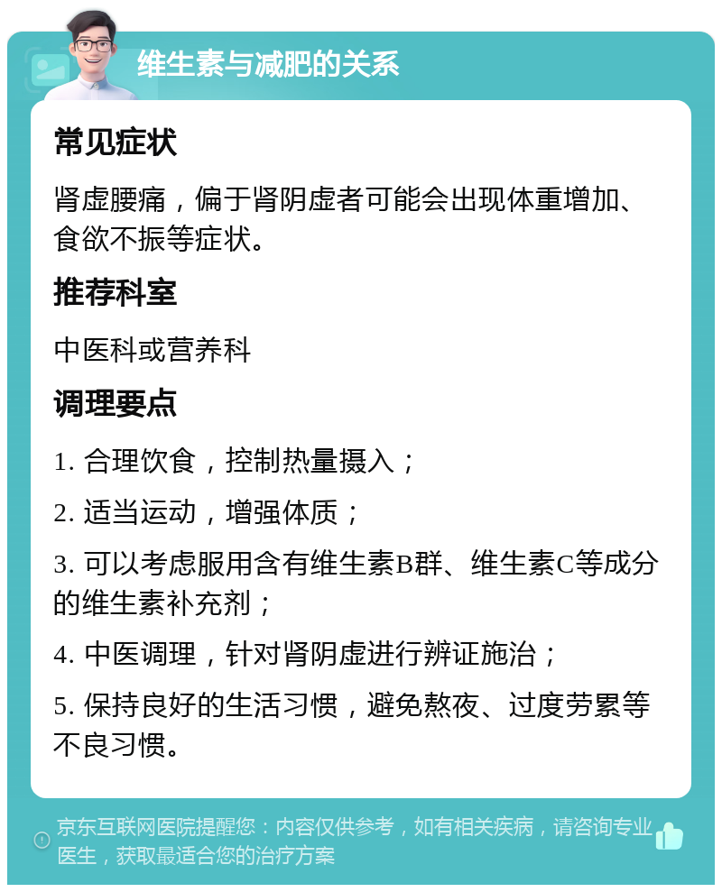 维生素与减肥的关系 常见症状 肾虚腰痛，偏于肾阴虚者可能会出现体重增加、食欲不振等症状。 推荐科室 中医科或营养科 调理要点 1. 合理饮食，控制热量摄入； 2. 适当运动，增强体质； 3. 可以考虑服用含有维生素B群、维生素C等成分的维生素补充剂； 4. 中医调理，针对肾阴虚进行辨证施治； 5. 保持良好的生活习惯，避免熬夜、过度劳累等不良习惯。