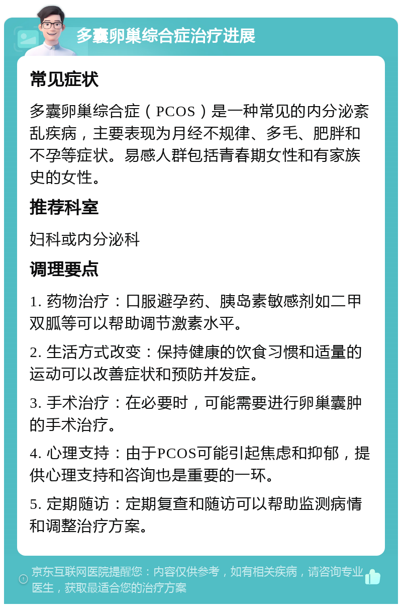 多囊卵巢综合症治疗进展 常见症状 多囊卵巢综合症（PCOS）是一种常见的内分泌紊乱疾病，主要表现为月经不规律、多毛、肥胖和不孕等症状。易感人群包括青春期女性和有家族史的女性。 推荐科室 妇科或内分泌科 调理要点 1. 药物治疗：口服避孕药、胰岛素敏感剂如二甲双胍等可以帮助调节激素水平。 2. 生活方式改变：保持健康的饮食习惯和适量的运动可以改善症状和预防并发症。 3. 手术治疗：在必要时，可能需要进行卵巢囊肿的手术治疗。 4. 心理支持：由于PCOS可能引起焦虑和抑郁，提供心理支持和咨询也是重要的一环。 5. 定期随访：定期复查和随访可以帮助监测病情和调整治疗方案。