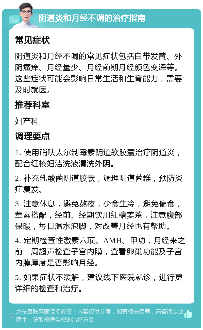 阴道炎和月经不调的治疗指南 常见症状 阴道炎和月经不调的常见症状包括白带发黄、外阴瘙痒、月经量少、月经前期月经颜色变深等。这些症状可能会影响日常生活和生育能力，需要及时就医。 推荐科室 妇产科 调理要点 1. 使用硝呋太尔制霉素阴道软胶囊治疗阴道炎，配合红核妇洁洗液清洗外阴。 2. 补充乳酸菌阴道胶囊，调理阴道菌群，预防炎症复发。 3. 注意休息，避免熬夜，少食生冷，避免偏食，荤素搭配，经前、经期饮用红糖姜茶，注意腹部保暖，每日温水泡脚，对改善月经也有帮助。 4. 定期检查性激素六项、AMH、甲功，月经来之前一周超声检查子宫内膜，查看卵巢功能及子宫内膜厚度是否影响月经。 5. 如果症状不缓解，建议线下医院就诊，进行更详细的检查和治疗。