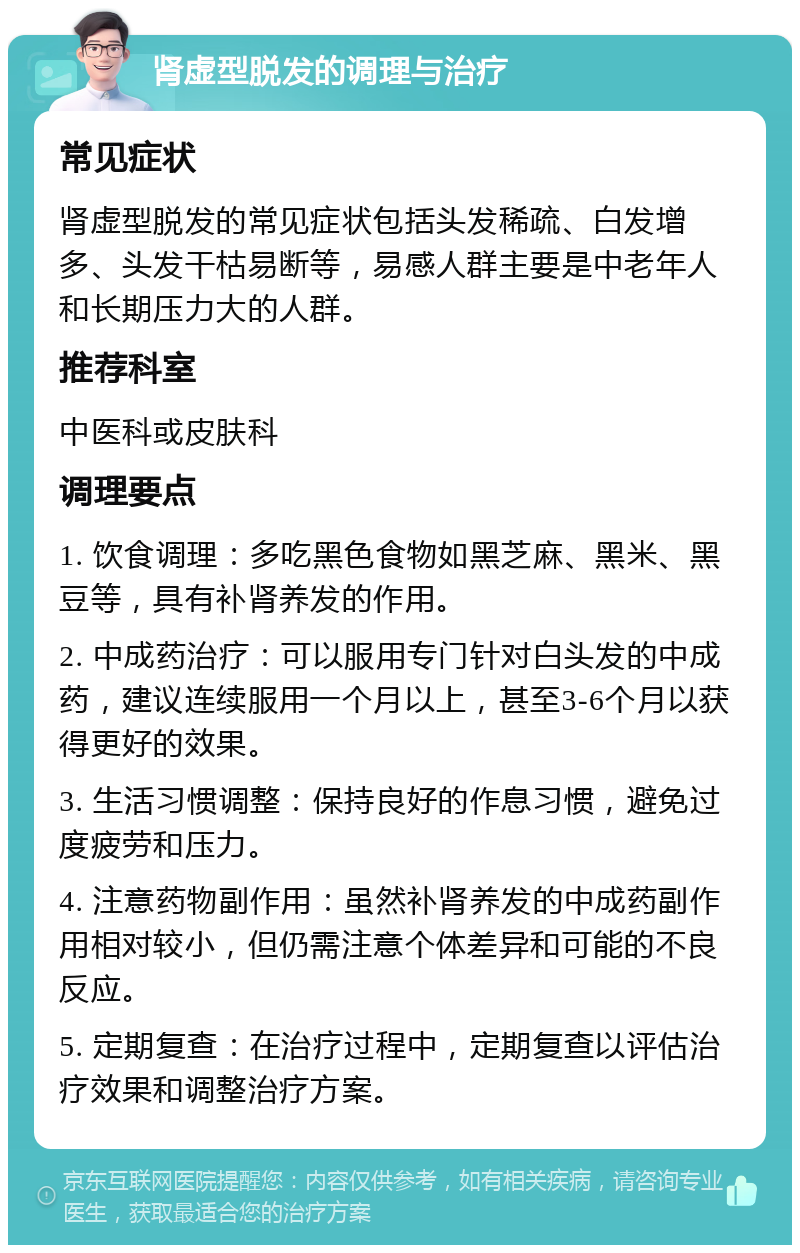 肾虚型脱发的调理与治疗 常见症状 肾虚型脱发的常见症状包括头发稀疏、白发增多、头发干枯易断等，易感人群主要是中老年人和长期压力大的人群。 推荐科室 中医科或皮肤科 调理要点 1. 饮食调理：多吃黑色食物如黑芝麻、黑米、黑豆等，具有补肾养发的作用。 2. 中成药治疗：可以服用专门针对白头发的中成药，建议连续服用一个月以上，甚至3-6个月以获得更好的效果。 3. 生活习惯调整：保持良好的作息习惯，避免过度疲劳和压力。 4. 注意药物副作用：虽然补肾养发的中成药副作用相对较小，但仍需注意个体差异和可能的不良反应。 5. 定期复查：在治疗过程中，定期复查以评估治疗效果和调整治疗方案。