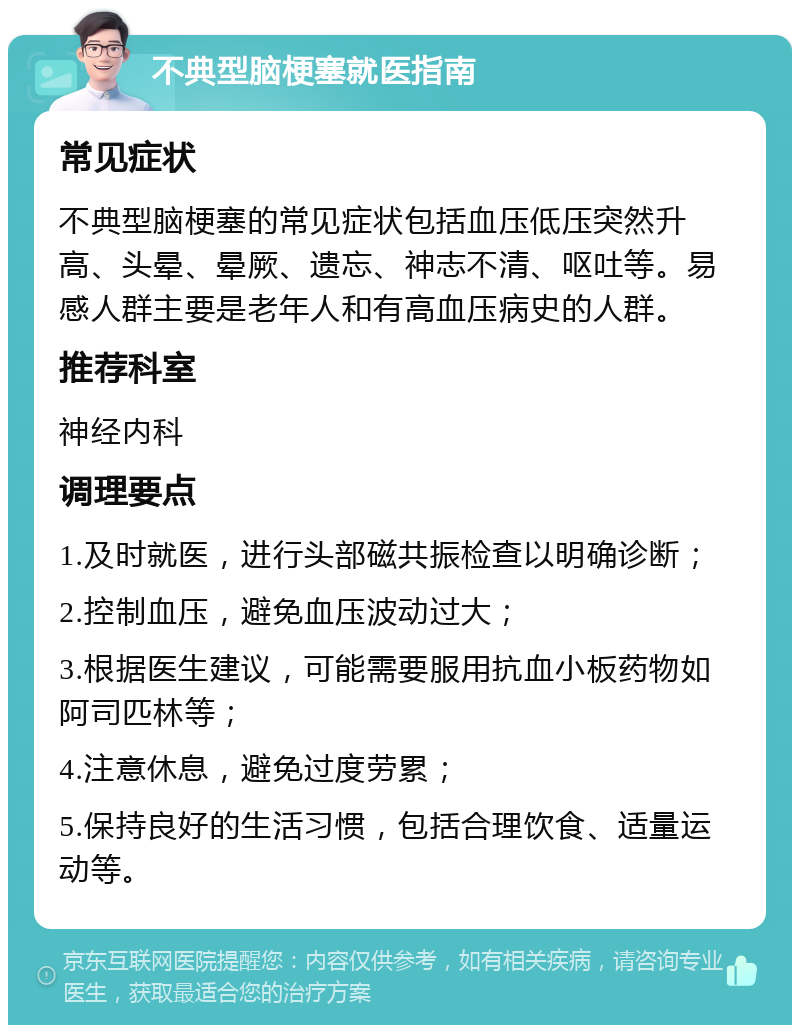 不典型脑梗塞就医指南 常见症状 不典型脑梗塞的常见症状包括血压低压突然升高、头晕、晕厥、遗忘、神志不清、呕吐等。易感人群主要是老年人和有高血压病史的人群。 推荐科室 神经内科 调理要点 1.及时就医，进行头部磁共振检查以明确诊断； 2.控制血压，避免血压波动过大； 3.根据医生建议，可能需要服用抗血小板药物如阿司匹林等； 4.注意休息，避免过度劳累； 5.保持良好的生活习惯，包括合理饮食、适量运动等。