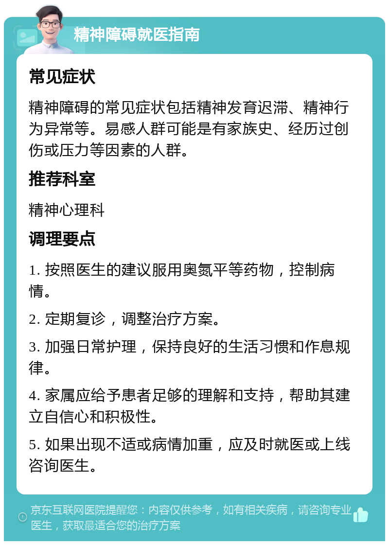 精神障碍就医指南 常见症状 精神障碍的常见症状包括精神发育迟滞、精神行为异常等。易感人群可能是有家族史、经历过创伤或压力等因素的人群。 推荐科室 精神心理科 调理要点 1. 按照医生的建议服用奥氮平等药物，控制病情。 2. 定期复诊，调整治疗方案。 3. 加强日常护理，保持良好的生活习惯和作息规律。 4. 家属应给予患者足够的理解和支持，帮助其建立自信心和积极性。 5. 如果出现不适或病情加重，应及时就医或上线咨询医生。