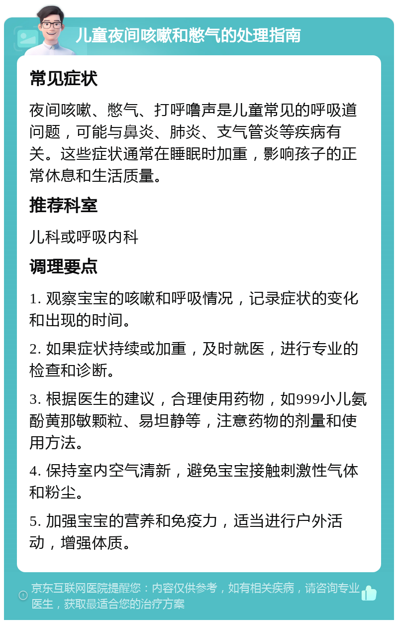 儿童夜间咳嗽和憋气的处理指南 常见症状 夜间咳嗽、憋气、打呼噜声是儿童常见的呼吸道问题，可能与鼻炎、肺炎、支气管炎等疾病有关。这些症状通常在睡眠时加重，影响孩子的正常休息和生活质量。 推荐科室 儿科或呼吸内科 调理要点 1. 观察宝宝的咳嗽和呼吸情况，记录症状的变化和出现的时间。 2. 如果症状持续或加重，及时就医，进行专业的检查和诊断。 3. 根据医生的建议，合理使用药物，如999小儿氨酚黄那敏颗粒、易坦静等，注意药物的剂量和使用方法。 4. 保持室内空气清新，避免宝宝接触刺激性气体和粉尘。 5. 加强宝宝的营养和免疫力，适当进行户外活动，增强体质。