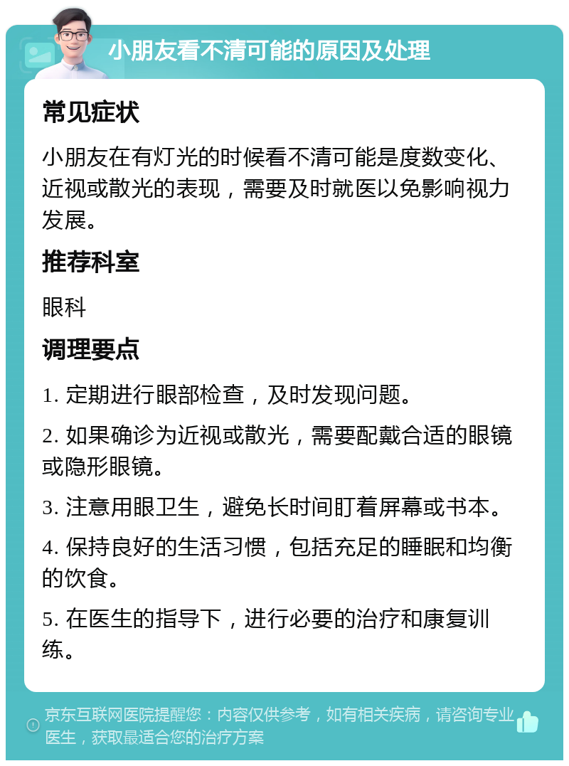 小朋友看不清可能的原因及处理 常见症状 小朋友在有灯光的时候看不清可能是度数变化、近视或散光的表现，需要及时就医以免影响视力发展。 推荐科室 眼科 调理要点 1. 定期进行眼部检查，及时发现问题。 2. 如果确诊为近视或散光，需要配戴合适的眼镜或隐形眼镜。 3. 注意用眼卫生，避免长时间盯着屏幕或书本。 4. 保持良好的生活习惯，包括充足的睡眠和均衡的饮食。 5. 在医生的指导下，进行必要的治疗和康复训练。