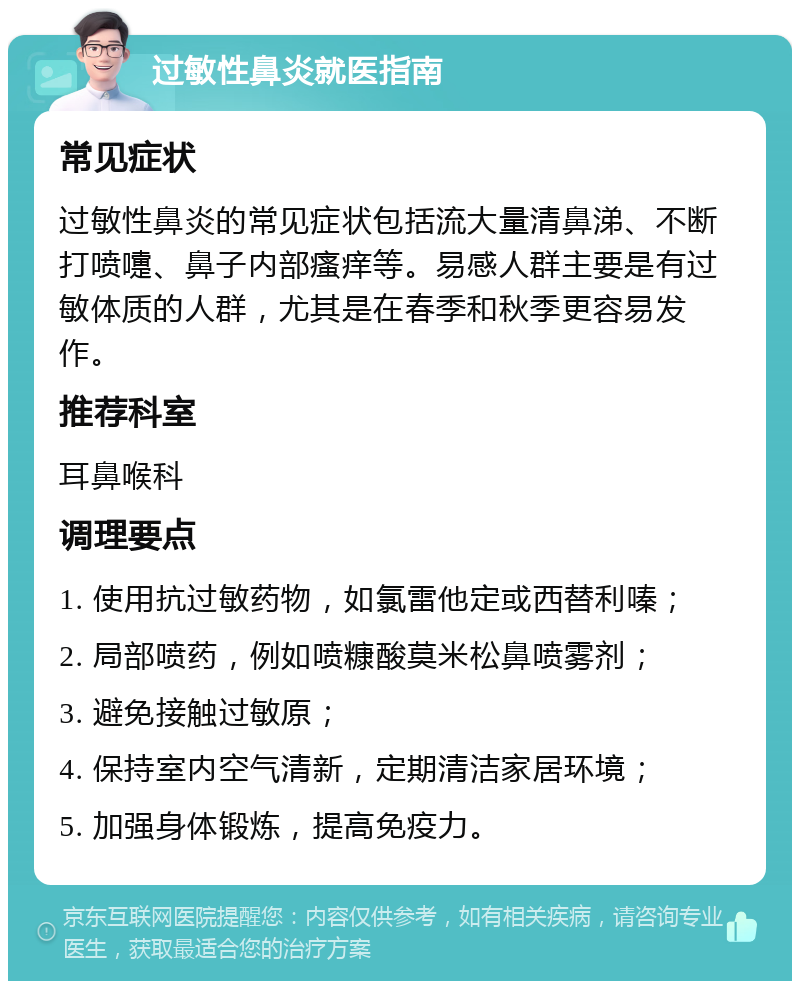 过敏性鼻炎就医指南 常见症状 过敏性鼻炎的常见症状包括流大量清鼻涕、不断打喷嚏、鼻子内部瘙痒等。易感人群主要是有过敏体质的人群，尤其是在春季和秋季更容易发作。 推荐科室 耳鼻喉科 调理要点 1. 使用抗过敏药物，如氯雷他定或西替利嗪； 2. 局部喷药，例如喷糠酸莫米松鼻喷雾剂； 3. 避免接触过敏原； 4. 保持室内空气清新，定期清洁家居环境； 5. 加强身体锻炼，提高免疫力。