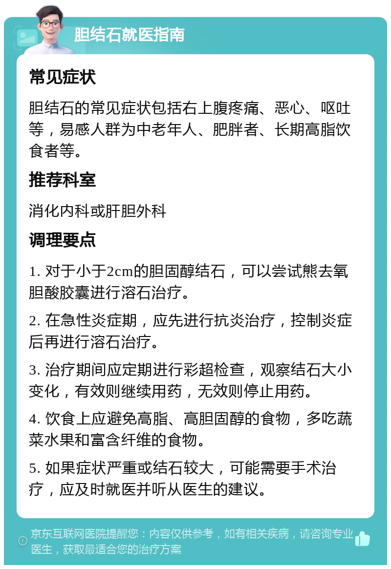 胆结石就医指南 常见症状 胆结石的常见症状包括右上腹疼痛、恶心、呕吐等，易感人群为中老年人、肥胖者、长期高脂饮食者等。 推荐科室 消化内科或肝胆外科 调理要点 1. 对于小于2cm的胆固醇结石，可以尝试熊去氧胆酸胶囊进行溶石治疗。 2. 在急性炎症期，应先进行抗炎治疗，控制炎症后再进行溶石治疗。 3. 治疗期间应定期进行彩超检查，观察结石大小变化，有效则继续用药，无效则停止用药。 4. 饮食上应避免高脂、高胆固醇的食物，多吃蔬菜水果和富含纤维的食物。 5. 如果症状严重或结石较大，可能需要手术治疗，应及时就医并听从医生的建议。