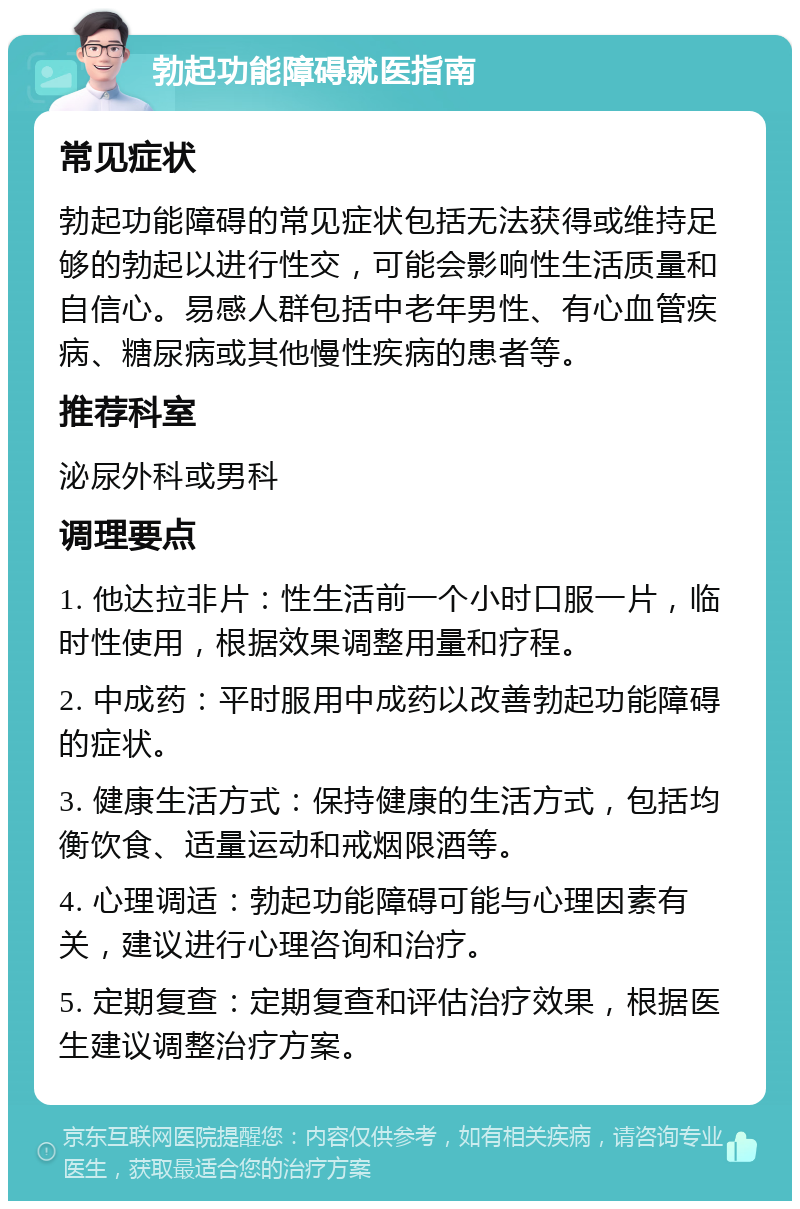 勃起功能障碍就医指南 常见症状 勃起功能障碍的常见症状包括无法获得或维持足够的勃起以进行性交，可能会影响性生活质量和自信心。易感人群包括中老年男性、有心血管疾病、糖尿病或其他慢性疾病的患者等。 推荐科室 泌尿外科或男科 调理要点 1. 他达拉非片：性生活前一个小时口服一片，临时性使用，根据效果调整用量和疗程。 2. 中成药：平时服用中成药以改善勃起功能障碍的症状。 3. 健康生活方式：保持健康的生活方式，包括均衡饮食、适量运动和戒烟限酒等。 4. 心理调适：勃起功能障碍可能与心理因素有关，建议进行心理咨询和治疗。 5. 定期复查：定期复查和评估治疗效果，根据医生建议调整治疗方案。