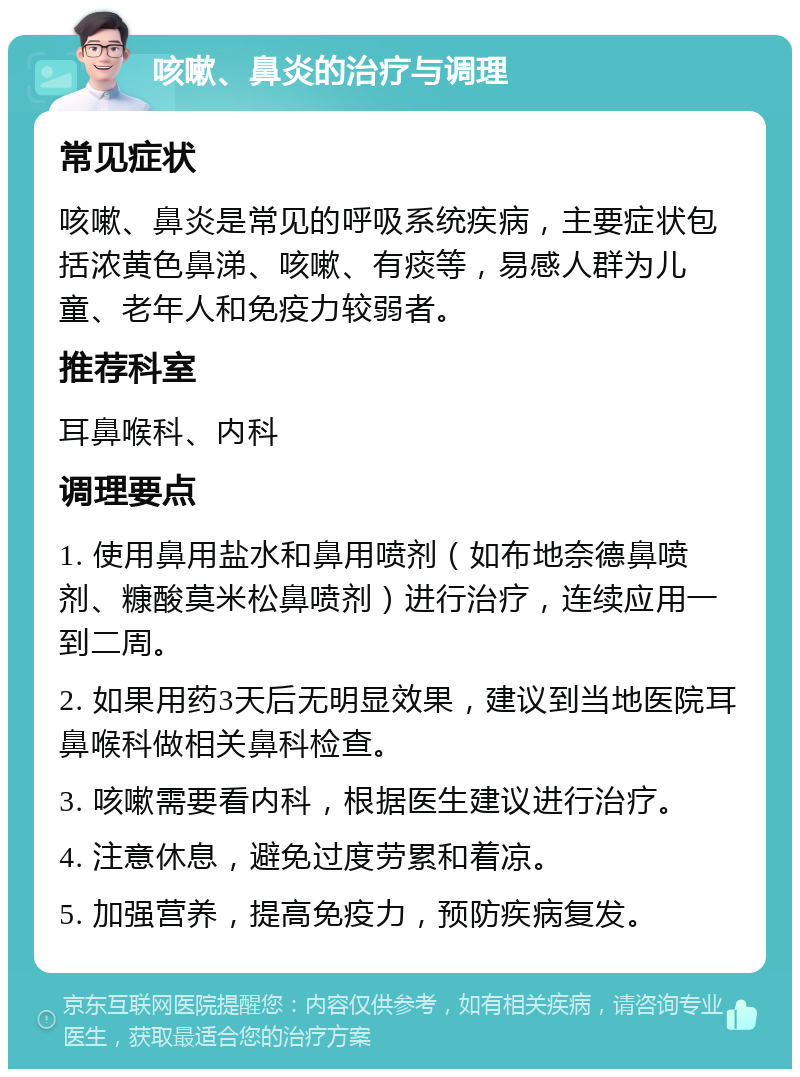 咳嗽、鼻炎的治疗与调理 常见症状 咳嗽、鼻炎是常见的呼吸系统疾病，主要症状包括浓黄色鼻涕、咳嗽、有痰等，易感人群为儿童、老年人和免疫力较弱者。 推荐科室 耳鼻喉科、内科 调理要点 1. 使用鼻用盐水和鼻用喷剂（如布地奈德鼻喷剂、糠酸莫米松鼻喷剂）进行治疗，连续应用一到二周。 2. 如果用药3天后无明显效果，建议到当地医院耳鼻喉科做相关鼻科检查。 3. 咳嗽需要看内科，根据医生建议进行治疗。 4. 注意休息，避免过度劳累和着凉。 5. 加强营养，提高免疫力，预防疾病复发。