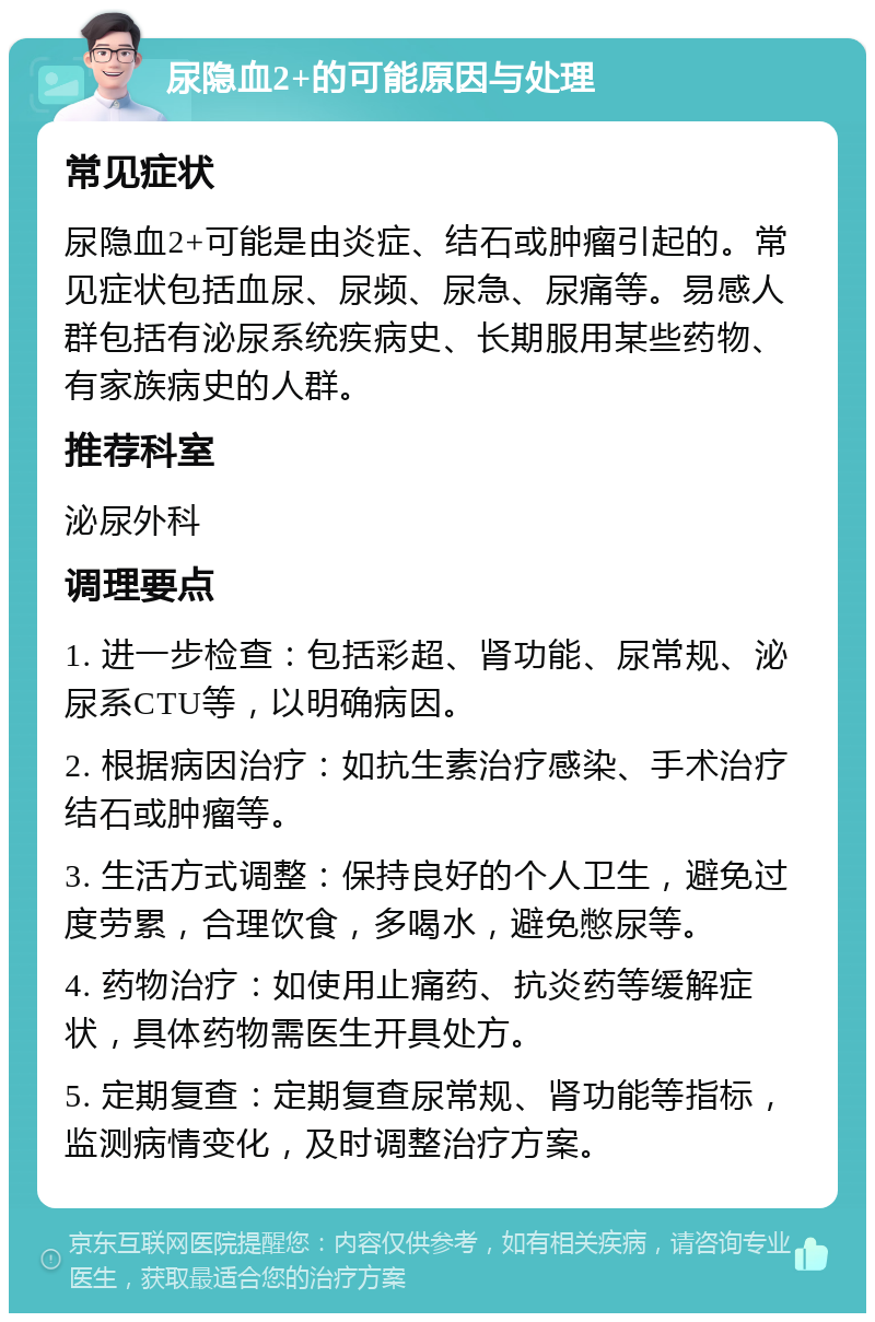 尿隐血2+的可能原因与处理 常见症状 尿隐血2+可能是由炎症、结石或肿瘤引起的。常见症状包括血尿、尿频、尿急、尿痛等。易感人群包括有泌尿系统疾病史、长期服用某些药物、有家族病史的人群。 推荐科室 泌尿外科 调理要点 1. 进一步检查：包括彩超、肾功能、尿常规、泌尿系CTU等，以明确病因。 2. 根据病因治疗：如抗生素治疗感染、手术治疗结石或肿瘤等。 3. 生活方式调整：保持良好的个人卫生，避免过度劳累，合理饮食，多喝水，避免憋尿等。 4. 药物治疗：如使用止痛药、抗炎药等缓解症状，具体药物需医生开具处方。 5. 定期复查：定期复查尿常规、肾功能等指标，监测病情变化，及时调整治疗方案。