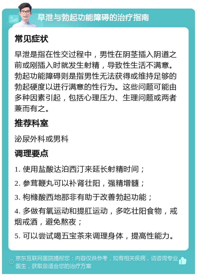 早泄与勃起功能障碍的治疗指南 常见症状 早泄是指在性交过程中，男性在阴茎插入阴道之前或刚插入时就发生射精，导致性生活不满意。勃起功能障碍则是指男性无法获得或维持足够的勃起硬度以进行满意的性行为。这些问题可能由多种因素引起，包括心理压力、生理问题或两者兼而有之。 推荐科室 泌尿外科或男科 调理要点 1. 使用盐酸达泊西汀来延长射精时间； 2. 参茸鞭丸可以补肾壮阳，强精增髓； 3. 枸橼酸西地那非有助于改善勃起功能； 4. 多做有氧运动和提肛运动，多吃壮阳食物，戒烟戒酒，避免熬夜； 5. 可以尝试喝五宝茶来调理身体，提高性能力。