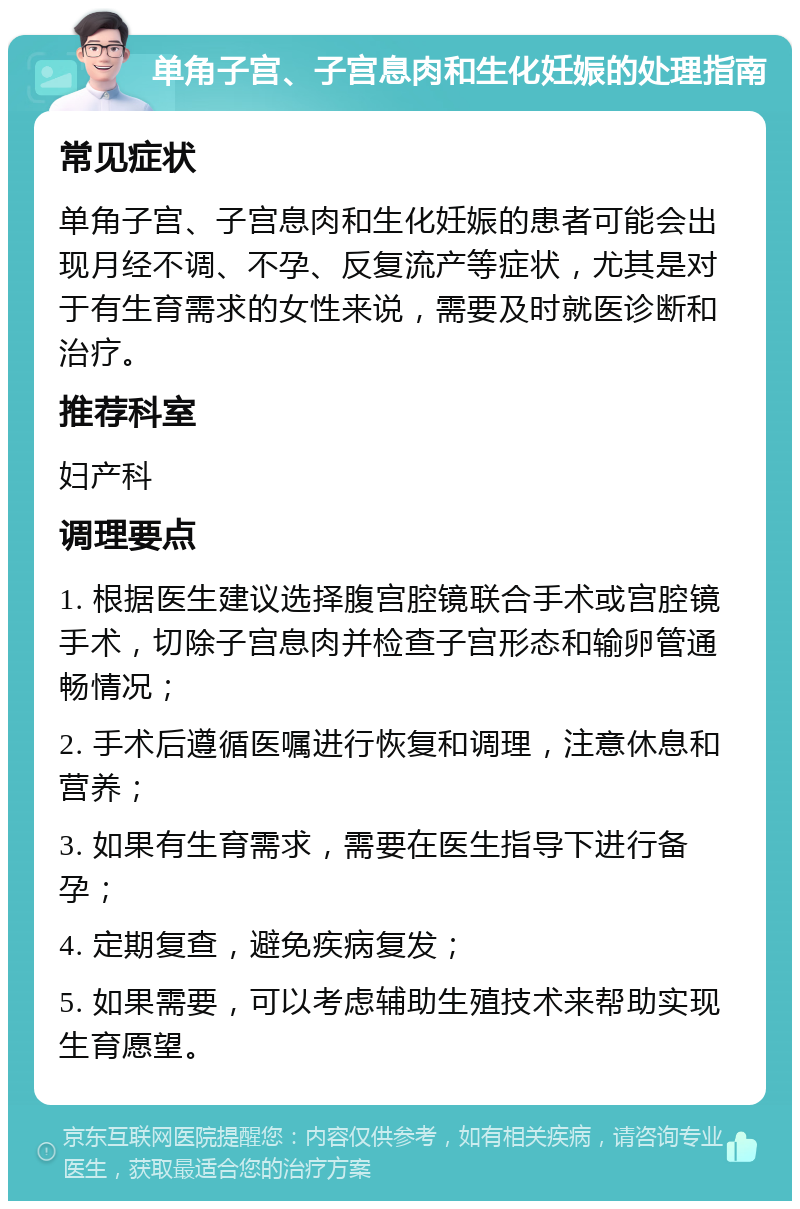 单角子宫、子宫息肉和生化妊娠的处理指南 常见症状 单角子宫、子宫息肉和生化妊娠的患者可能会出现月经不调、不孕、反复流产等症状，尤其是对于有生育需求的女性来说，需要及时就医诊断和治疗。 推荐科室 妇产科 调理要点 1. 根据医生建议选择腹宫腔镜联合手术或宫腔镜手术，切除子宫息肉并检查子宫形态和输卵管通畅情况； 2. 手术后遵循医嘱进行恢复和调理，注意休息和营养； 3. 如果有生育需求，需要在医生指导下进行备孕； 4. 定期复查，避免疾病复发； 5. 如果需要，可以考虑辅助生殖技术来帮助实现生育愿望。