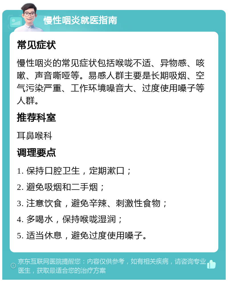 慢性咽炎就医指南 常见症状 慢性咽炎的常见症状包括喉咙不适、异物感、咳嗽、声音嘶哑等。易感人群主要是长期吸烟、空气污染严重、工作环境噪音大、过度使用嗓子等人群。 推荐科室 耳鼻喉科 调理要点 1. 保持口腔卫生，定期漱口； 2. 避免吸烟和二手烟； 3. 注意饮食，避免辛辣、刺激性食物； 4. 多喝水，保持喉咙湿润； 5. 适当休息，避免过度使用嗓子。