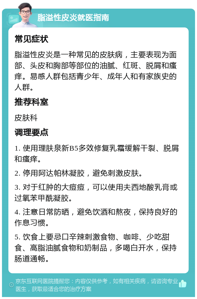 脂溢性皮炎就医指南 常见症状 脂溢性皮炎是一种常见的皮肤病，主要表现为面部、头皮和胸部等部位的油腻、红斑、脱屑和瘙痒。易感人群包括青少年、成年人和有家族史的人群。 推荐科室 皮肤科 调理要点 1. 使用理肤泉新B5多效修复乳霜缓解干裂、脱屑和瘙痒。 2. 停用阿达帕林凝胶，避免刺激皮肤。 3. 对于红肿的大痘痘，可以使用夫西地酸乳膏或过氧苯甲酰凝胶。 4. 注意日常防晒，避免饮酒和熬夜，保持良好的作息习惯。 5. 饮食上要忌口辛辣刺激食物、咖啡、少吃甜食、高脂油腻食物和奶制品，多喝白开水，保持肠道通畅。