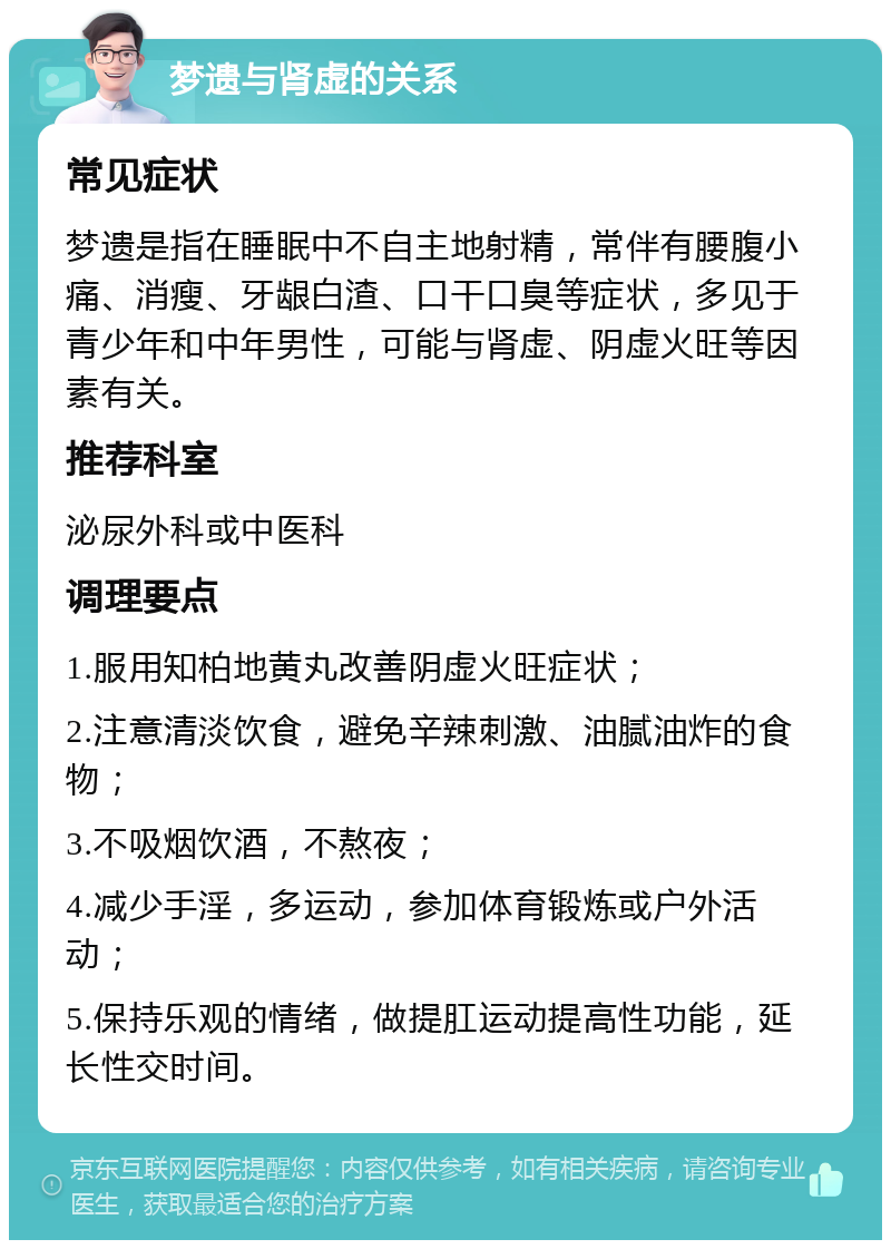 梦遗与肾虚的关系 常见症状 梦遗是指在睡眠中不自主地射精，常伴有腰腹小痛、消瘦、牙龈白渣、口干口臭等症状，多见于青少年和中年男性，可能与肾虚、阴虚火旺等因素有关。 推荐科室 泌尿外科或中医科 调理要点 1.服用知柏地黄丸改善阴虚火旺症状； 2.注意清淡饮食，避免辛辣刺激、油腻油炸的食物； 3.不吸烟饮酒，不熬夜； 4.减少手淫，多运动，参加体育锻炼或户外活动； 5.保持乐观的情绪，做提肛运动提高性功能，延长性交时间。