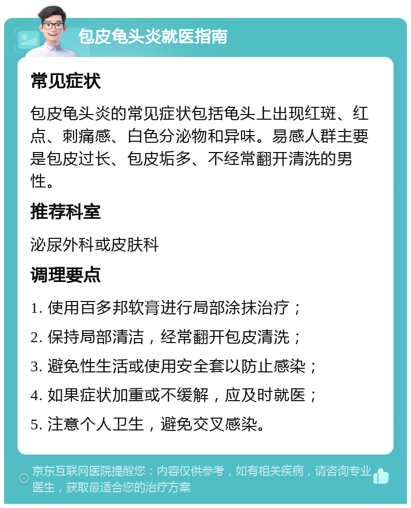 包皮龟头炎就医指南 常见症状 包皮龟头炎的常见症状包括龟头上出现红斑、红点、刺痛感、白色分泌物和异味。易感人群主要是包皮过长、包皮垢多、不经常翻开清洗的男性。 推荐科室 泌尿外科或皮肤科 调理要点 1. 使用百多邦软膏进行局部涂抹治疗； 2. 保持局部清洁，经常翻开包皮清洗； 3. 避免性生活或使用安全套以防止感染； 4. 如果症状加重或不缓解，应及时就医； 5. 注意个人卫生，避免交叉感染。