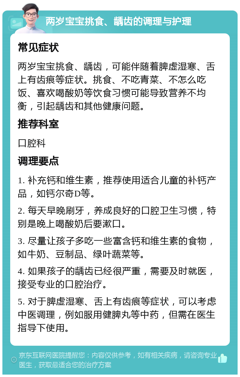 两岁宝宝挑食、龋齿的调理与护理 常见症状 两岁宝宝挑食、龋齿，可能伴随着脾虚湿寒、舌上有齿痕等症状。挑食、不吃青菜、不怎么吃饭、喜欢喝酸奶等饮食习惯可能导致营养不均衡，引起龋齿和其他健康问题。 推荐科室 口腔科 调理要点 1. 补充钙和维生素，推荐使用适合儿童的补钙产品，如钙尔奇D等。 2. 每天早晚刷牙，养成良好的口腔卫生习惯，特别是晚上喝酸奶后要漱口。 3. 尽量让孩子多吃一些富含钙和维生素的食物，如牛奶、豆制品、绿叶蔬菜等。 4. 如果孩子的龋齿已经很严重，需要及时就医，接受专业的口腔治疗。 5. 对于脾虚湿寒、舌上有齿痕等症状，可以考虑中医调理，例如服用健脾丸等中药，但需在医生指导下使用。