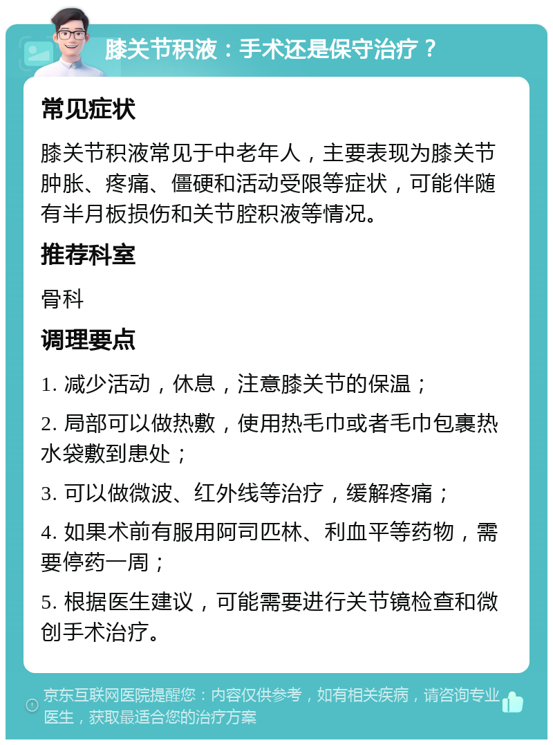 膝关节积液：手术还是保守治疗？ 常见症状 膝关节积液常见于中老年人，主要表现为膝关节肿胀、疼痛、僵硬和活动受限等症状，可能伴随有半月板损伤和关节腔积液等情况。 推荐科室 骨科 调理要点 1. 减少活动，休息，注意膝关节的保温； 2. 局部可以做热敷，使用热毛巾或者毛巾包裹热水袋敷到患处； 3. 可以做微波、红外线等治疗，缓解疼痛； 4. 如果术前有服用阿司匹林、利血平等药物，需要停药一周； 5. 根据医生建议，可能需要进行关节镜检查和微创手术治疗。