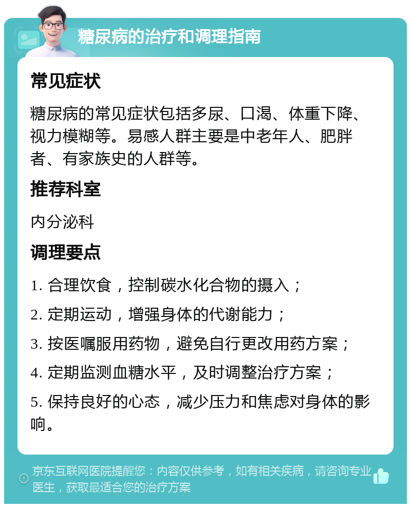 糖尿病的治疗和调理指南 常见症状 糖尿病的常见症状包括多尿、口渴、体重下降、视力模糊等。易感人群主要是中老年人、肥胖者、有家族史的人群等。 推荐科室 内分泌科 调理要点 1. 合理饮食，控制碳水化合物的摄入； 2. 定期运动，增强身体的代谢能力； 3. 按医嘱服用药物，避免自行更改用药方案； 4. 定期监测血糖水平，及时调整治疗方案； 5. 保持良好的心态，减少压力和焦虑对身体的影响。