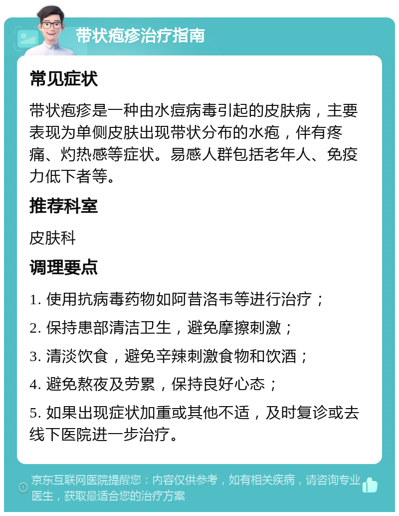 带状疱疹治疗指南 常见症状 带状疱疹是一种由水痘病毒引起的皮肤病，主要表现为单侧皮肤出现带状分布的水疱，伴有疼痛、灼热感等症状。易感人群包括老年人、免疫力低下者等。 推荐科室 皮肤科 调理要点 1. 使用抗病毒药物如阿昔洛韦等进行治疗； 2. 保持患部清洁卫生，避免摩擦刺激； 3. 清淡饮食，避免辛辣刺激食物和饮酒； 4. 避免熬夜及劳累，保持良好心态； 5. 如果出现症状加重或其他不适，及时复诊或去线下医院进一步治疗。