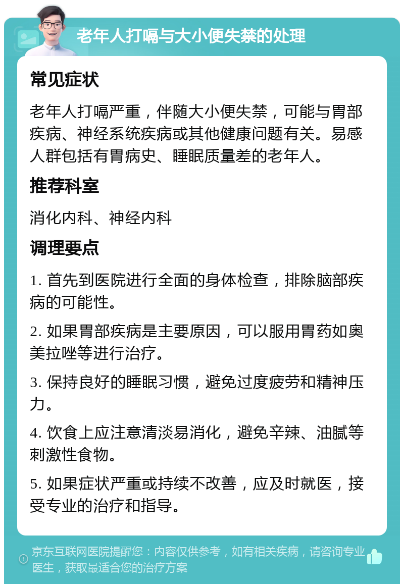 老年人打嗝与大小便失禁的处理 常见症状 老年人打嗝严重，伴随大小便失禁，可能与胃部疾病、神经系统疾病或其他健康问题有关。易感人群包括有胃病史、睡眠质量差的老年人。 推荐科室 消化内科、神经内科 调理要点 1. 首先到医院进行全面的身体检查，排除脑部疾病的可能性。 2. 如果胃部疾病是主要原因，可以服用胃药如奥美拉唑等进行治疗。 3. 保持良好的睡眠习惯，避免过度疲劳和精神压力。 4. 饮食上应注意清淡易消化，避免辛辣、油腻等刺激性食物。 5. 如果症状严重或持续不改善，应及时就医，接受专业的治疗和指导。