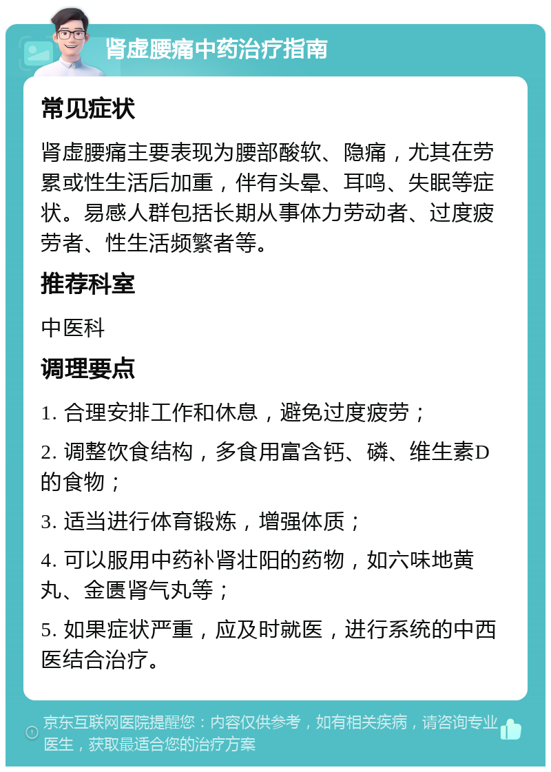 肾虚腰痛中药治疗指南 常见症状 肾虚腰痛主要表现为腰部酸软、隐痛，尤其在劳累或性生活后加重，伴有头晕、耳鸣、失眠等症状。易感人群包括长期从事体力劳动者、过度疲劳者、性生活频繁者等。 推荐科室 中医科 调理要点 1. 合理安排工作和休息，避免过度疲劳； 2. 调整饮食结构，多食用富含钙、磷、维生素D的食物； 3. 适当进行体育锻炼，增强体质； 4. 可以服用中药补肾壮阳的药物，如六味地黄丸、金匮肾气丸等； 5. 如果症状严重，应及时就医，进行系统的中西医结合治疗。