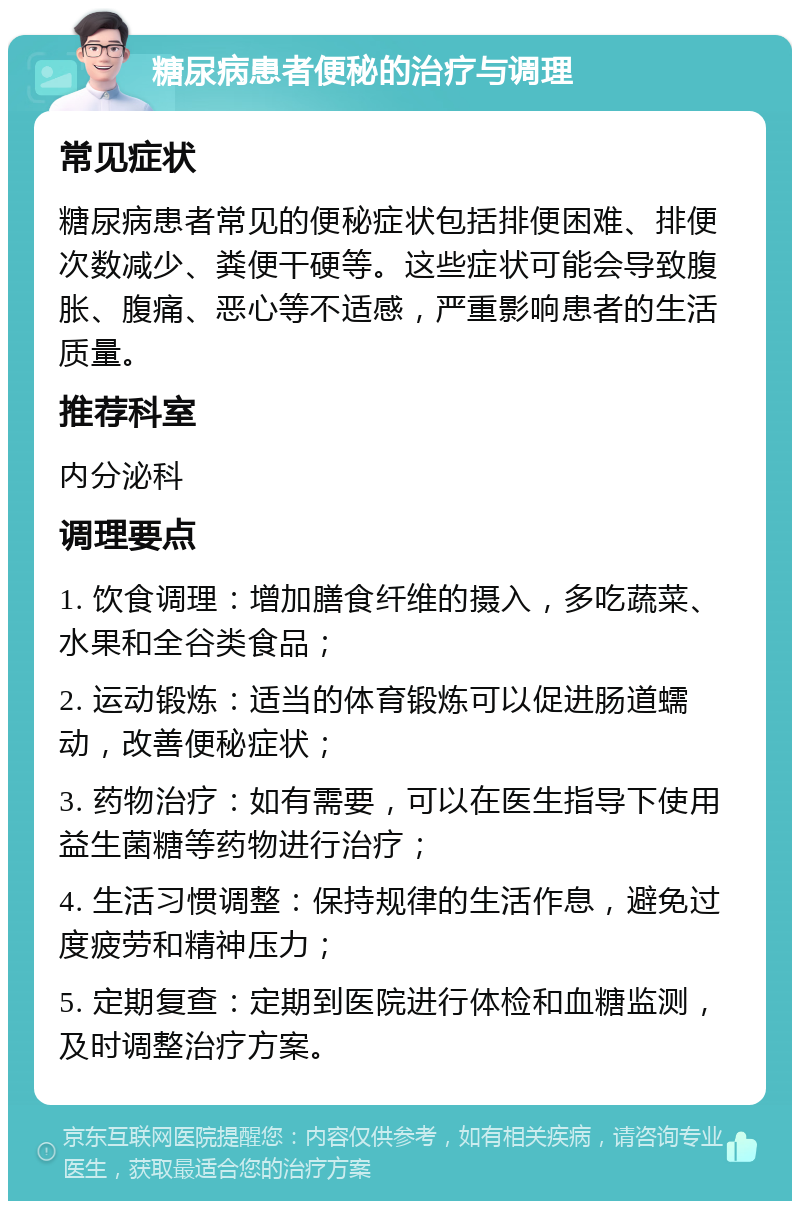 糖尿病患者便秘的治疗与调理 常见症状 糖尿病患者常见的便秘症状包括排便困难、排便次数减少、粪便干硬等。这些症状可能会导致腹胀、腹痛、恶心等不适感，严重影响患者的生活质量。 推荐科室 内分泌科 调理要点 1. 饮食调理：增加膳食纤维的摄入，多吃蔬菜、水果和全谷类食品； 2. 运动锻炼：适当的体育锻炼可以促进肠道蠕动，改善便秘症状； 3. 药物治疗：如有需要，可以在医生指导下使用益生菌糖等药物进行治疗； 4. 生活习惯调整：保持规律的生活作息，避免过度疲劳和精神压力； 5. 定期复查：定期到医院进行体检和血糖监测，及时调整治疗方案。