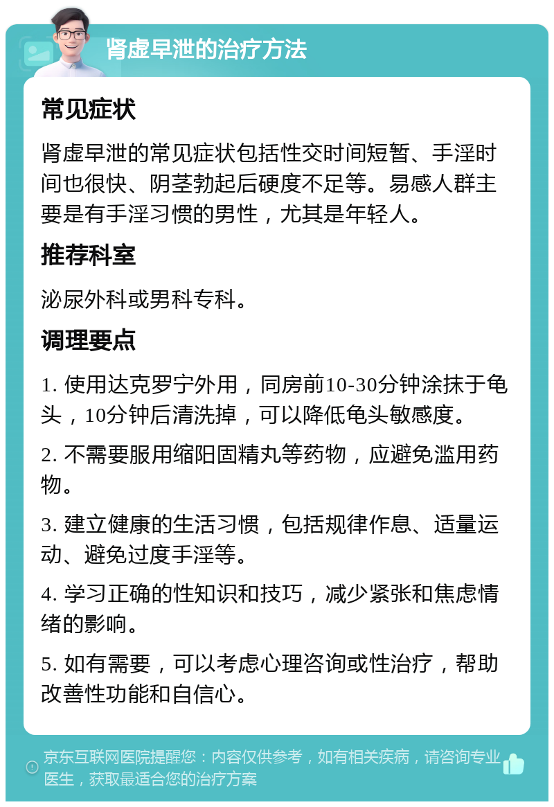 肾虚早泄的治疗方法 常见症状 肾虚早泄的常见症状包括性交时间短暂、手淫时间也很快、阴茎勃起后硬度不足等。易感人群主要是有手淫习惯的男性，尤其是年轻人。 推荐科室 泌尿外科或男科专科。 调理要点 1. 使用达克罗宁外用，同房前10-30分钟涂抹于龟头，10分钟后清洗掉，可以降低龟头敏感度。 2. 不需要服用缩阳固精丸等药物，应避免滥用药物。 3. 建立健康的生活习惯，包括规律作息、适量运动、避免过度手淫等。 4. 学习正确的性知识和技巧，减少紧张和焦虑情绪的影响。 5. 如有需要，可以考虑心理咨询或性治疗，帮助改善性功能和自信心。