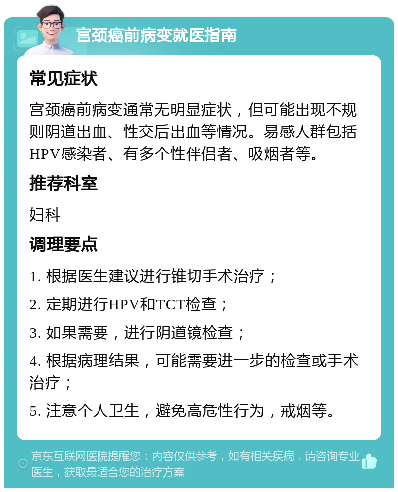 宫颈癌前病变就医指南 常见症状 宫颈癌前病变通常无明显症状，但可能出现不规则阴道出血、性交后出血等情况。易感人群包括HPV感染者、有多个性伴侣者、吸烟者等。 推荐科室 妇科 调理要点 1. 根据医生建议进行锥切手术治疗； 2. 定期进行HPV和TCT检查； 3. 如果需要，进行阴道镜检查； 4. 根据病理结果，可能需要进一步的检查或手术治疗； 5. 注意个人卫生，避免高危性行为，戒烟等。