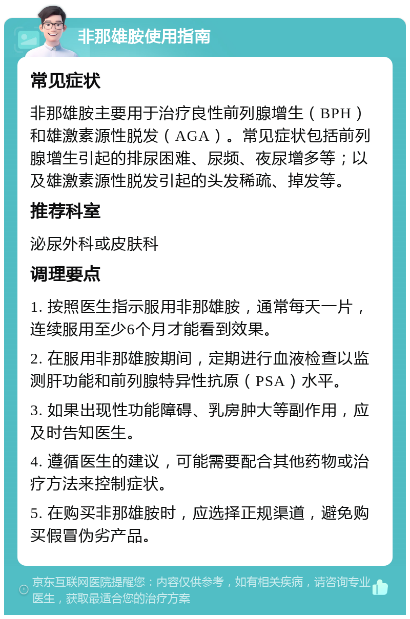 非那雄胺使用指南 常见症状 非那雄胺主要用于治疗良性前列腺增生（BPH）和雄激素源性脱发（AGA）。常见症状包括前列腺增生引起的排尿困难、尿频、夜尿增多等；以及雄激素源性脱发引起的头发稀疏、掉发等。 推荐科室 泌尿外科或皮肤科 调理要点 1. 按照医生指示服用非那雄胺，通常每天一片，连续服用至少6个月才能看到效果。 2. 在服用非那雄胺期间，定期进行血液检查以监测肝功能和前列腺特异性抗原（PSA）水平。 3. 如果出现性功能障碍、乳房肿大等副作用，应及时告知医生。 4. 遵循医生的建议，可能需要配合其他药物或治疗方法来控制症状。 5. 在购买非那雄胺时，应选择正规渠道，避免购买假冒伪劣产品。