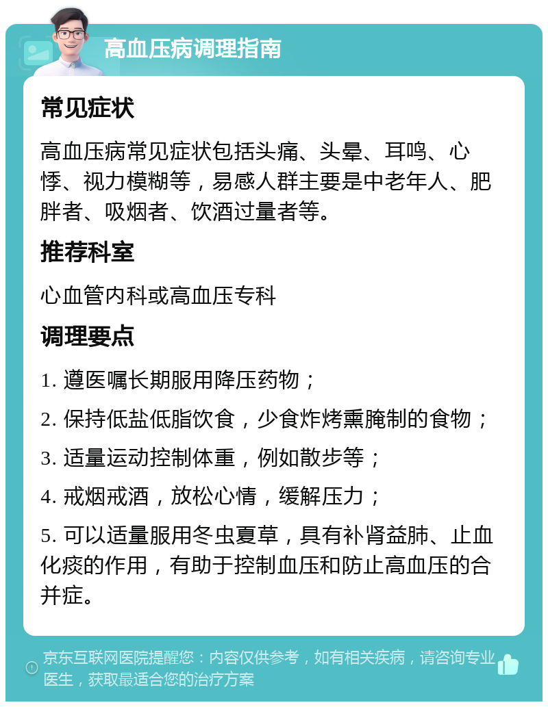 高血压病调理指南 常见症状 高血压病常见症状包括头痛、头晕、耳鸣、心悸、视力模糊等，易感人群主要是中老年人、肥胖者、吸烟者、饮酒过量者等。 推荐科室 心血管内科或高血压专科 调理要点 1. 遵医嘱长期服用降压药物； 2. 保持低盐低脂饮食，少食炸烤熏腌制的食物； 3. 适量运动控制体重，例如散步等； 4. 戒烟戒酒，放松心情，缓解压力； 5. 可以适量服用冬虫夏草，具有补肾益肺、止血化痰的作用，有助于控制血压和防止高血压的合并症。