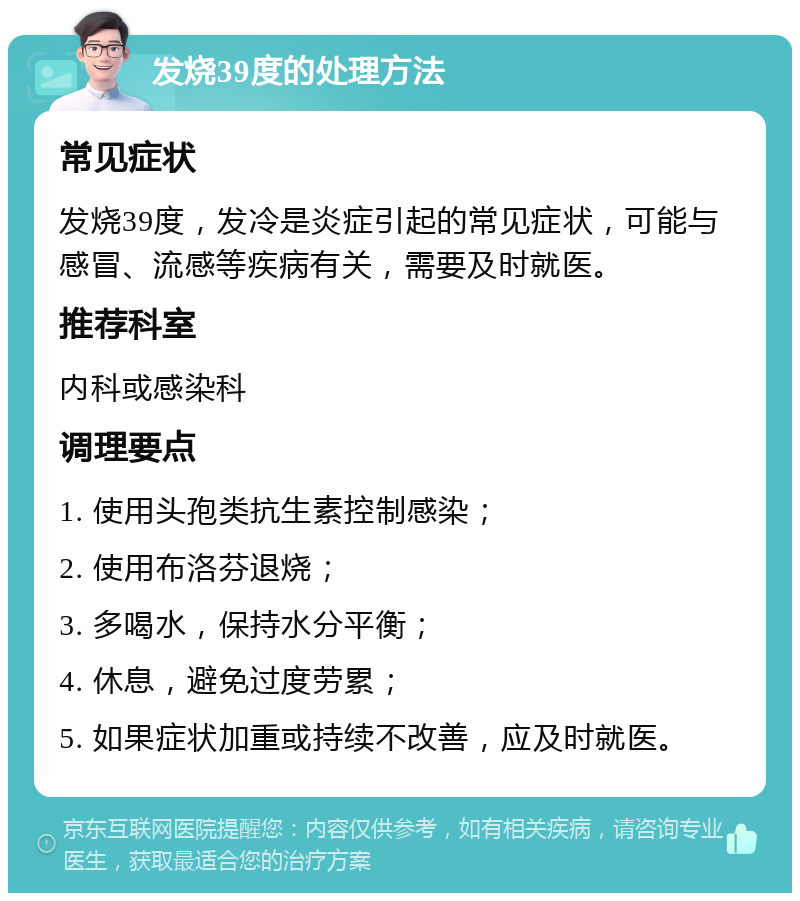 发烧39度的处理方法 常见症状 发烧39度，发冷是炎症引起的常见症状，可能与感冒、流感等疾病有关，需要及时就医。 推荐科室 内科或感染科 调理要点 1. 使用头孢类抗生素控制感染； 2. 使用布洛芬退烧； 3. 多喝水，保持水分平衡； 4. 休息，避免过度劳累； 5. 如果症状加重或持续不改善，应及时就医。