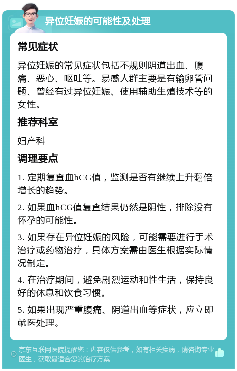 异位妊娠的可能性及处理 常见症状 异位妊娠的常见症状包括不规则阴道出血、腹痛、恶心、呕吐等。易感人群主要是有输卵管问题、曾经有过异位妊娠、使用辅助生殖技术等的女性。 推荐科室 妇产科 调理要点 1. 定期复查血hCG值，监测是否有继续上升翻倍增长的趋势。 2. 如果血hCG值复查结果仍然是阴性，排除没有怀孕的可能性。 3. 如果存在异位妊娠的风险，可能需要进行手术治疗或药物治疗，具体方案需由医生根据实际情况制定。 4. 在治疗期间，避免剧烈运动和性生活，保持良好的休息和饮食习惯。 5. 如果出现严重腹痛、阴道出血等症状，应立即就医处理。