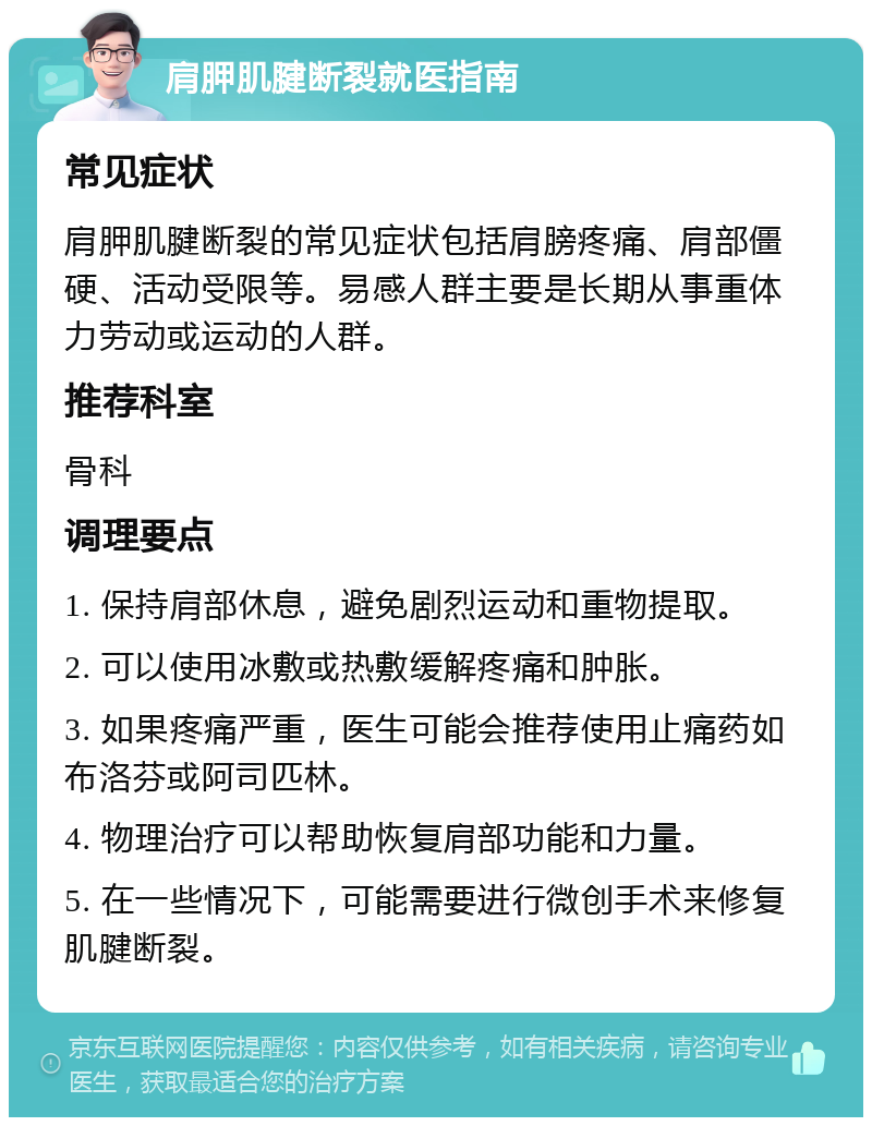 肩胛肌腱断裂就医指南 常见症状 肩胛肌腱断裂的常见症状包括肩膀疼痛、肩部僵硬、活动受限等。易感人群主要是长期从事重体力劳动或运动的人群。 推荐科室 骨科 调理要点 1. 保持肩部休息，避免剧烈运动和重物提取。 2. 可以使用冰敷或热敷缓解疼痛和肿胀。 3. 如果疼痛严重，医生可能会推荐使用止痛药如布洛芬或阿司匹林。 4. 物理治疗可以帮助恢复肩部功能和力量。 5. 在一些情况下，可能需要进行微创手术来修复肌腱断裂。