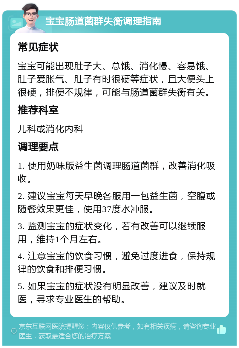 宝宝肠道菌群失衡调理指南 常见症状 宝宝可能出现肚子大、总饿、消化慢、容易饿、肚子爱胀气、肚子有时很硬等症状，且大便头上很硬，排便不规律，可能与肠道菌群失衡有关。 推荐科室 儿科或消化内科 调理要点 1. 使用奶味版益生菌调理肠道菌群，改善消化吸收。 2. 建议宝宝每天早晚各服用一包益生菌，空腹或随餐效果更佳，使用37度水冲服。 3. 监测宝宝的症状变化，若有改善可以继续服用，维持1个月左右。 4. 注意宝宝的饮食习惯，避免过度进食，保持规律的饮食和排便习惯。 5. 如果宝宝的症状没有明显改善，建议及时就医，寻求专业医生的帮助。