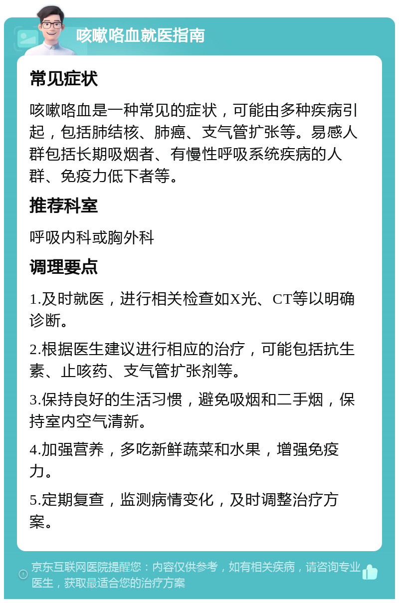 咳嗽咯血就医指南 常见症状 咳嗽咯血是一种常见的症状，可能由多种疾病引起，包括肺结核、肺癌、支气管扩张等。易感人群包括长期吸烟者、有慢性呼吸系统疾病的人群、免疫力低下者等。 推荐科室 呼吸内科或胸外科 调理要点 1.及时就医，进行相关检查如X光、CT等以明确诊断。 2.根据医生建议进行相应的治疗，可能包括抗生素、止咳药、支气管扩张剂等。 3.保持良好的生活习惯，避免吸烟和二手烟，保持室内空气清新。 4.加强营养，多吃新鲜蔬菜和水果，增强免疫力。 5.定期复查，监测病情变化，及时调整治疗方案。