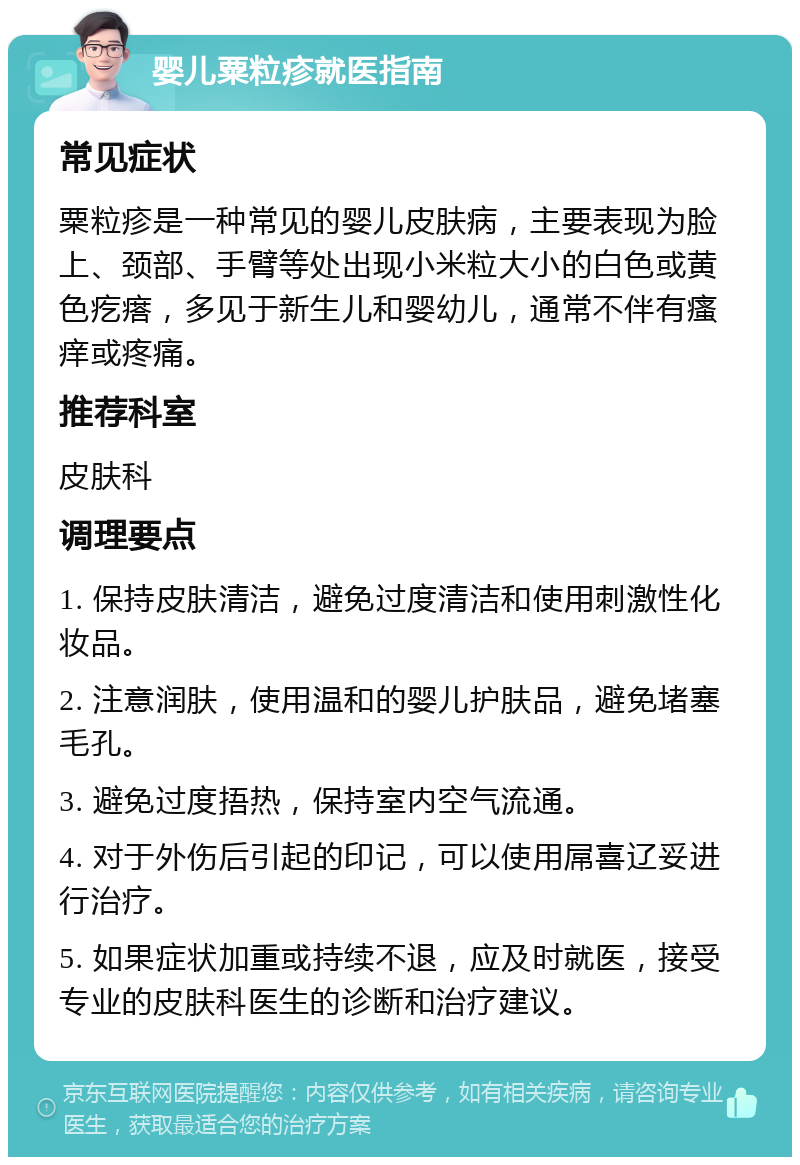 婴儿粟粒疹就医指南 常见症状 粟粒疹是一种常见的婴儿皮肤病，主要表现为脸上、颈部、手臂等处出现小米粒大小的白色或黄色疙瘩，多见于新生儿和婴幼儿，通常不伴有瘙痒或疼痛。 推荐科室 皮肤科 调理要点 1. 保持皮肤清洁，避免过度清洁和使用刺激性化妆品。 2. 注意润肤，使用温和的婴儿护肤品，避免堵塞毛孔。 3. 避免过度捂热，保持室内空气流通。 4. 对于外伤后引起的印记，可以使用屌喜辽妥进行治疗。 5. 如果症状加重或持续不退，应及时就医，接受专业的皮肤科医生的诊断和治疗建议。