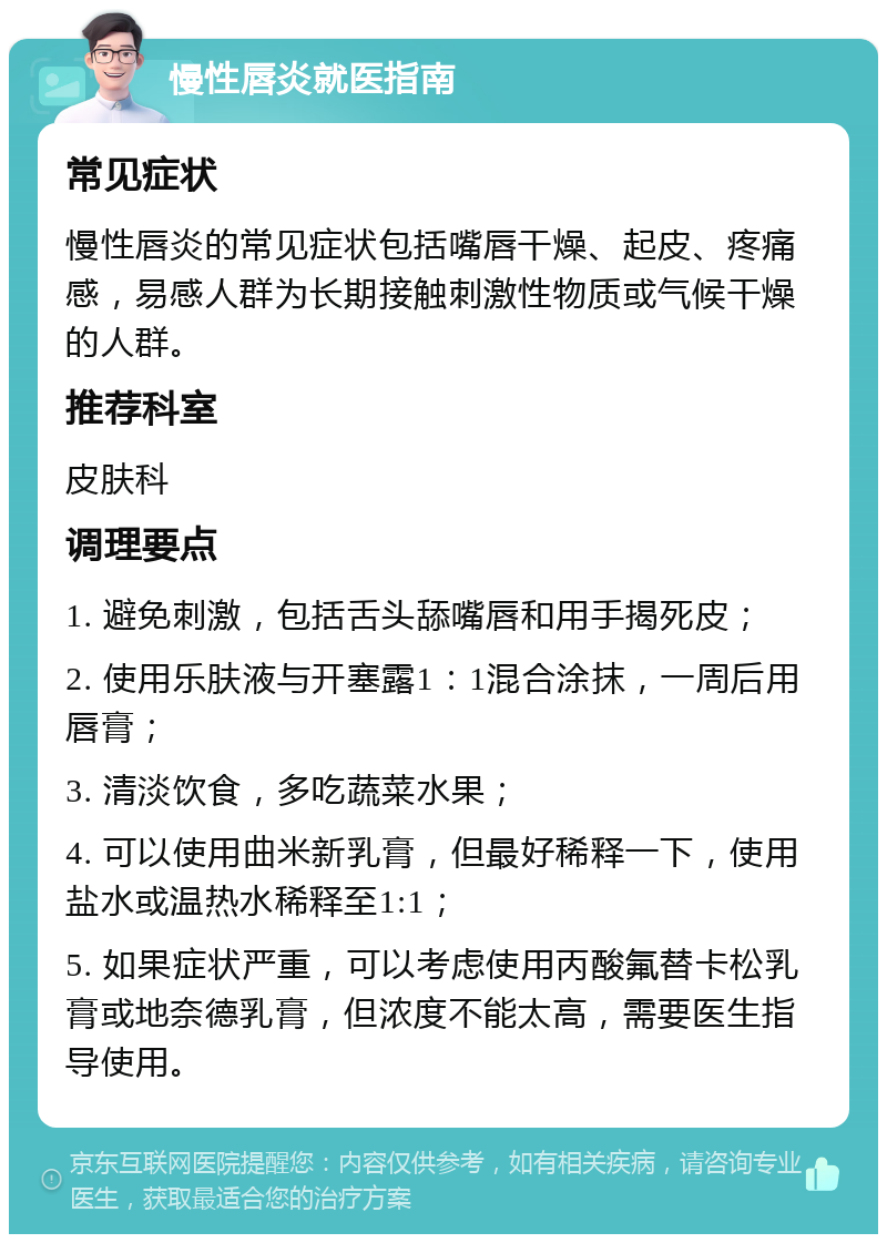 慢性唇炎就医指南 常见症状 慢性唇炎的常见症状包括嘴唇干燥、起皮、疼痛感，易感人群为长期接触刺激性物质或气候干燥的人群。 推荐科室 皮肤科 调理要点 1. 避免刺激，包括舌头舔嘴唇和用手揭死皮； 2. 使用乐肤液与开塞露1：1混合涂抹，一周后用唇膏； 3. 清淡饮食，多吃蔬菜水果； 4. 可以使用曲米新乳膏，但最好稀释一下，使用盐水或温热水稀释至1:1； 5. 如果症状严重，可以考虑使用丙酸氟替卡松乳膏或地奈德乳膏，但浓度不能太高，需要医生指导使用。