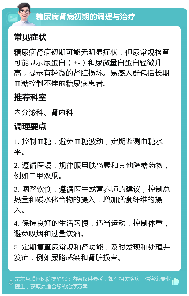 糖尿病肾病初期的调理与治疗 常见症状 糖尿病肾病初期可能无明显症状，但尿常规检查可能显示尿蛋白（+-）和尿微量白蛋白轻微升高，提示有轻微的肾脏损坏。易感人群包括长期血糖控制不佳的糖尿病患者。 推荐科室 内分泌科、肾内科 调理要点 1. 控制血糖，避免血糖波动，定期监测血糖水平。 2. 遵循医嘱，规律服用胰岛素和其他降糖药物，例如二甲双瓜。 3. 调整饮食，遵循医生或营养师的建议，控制总热量和碳水化合物的摄入，增加膳食纤维的摄入。 4. 保持良好的生活习惯，适当运动，控制体重，避免吸烟和过量饮酒。 5. 定期复查尿常规和肾功能，及时发现和处理并发症，例如尿路感染和肾脏损害。